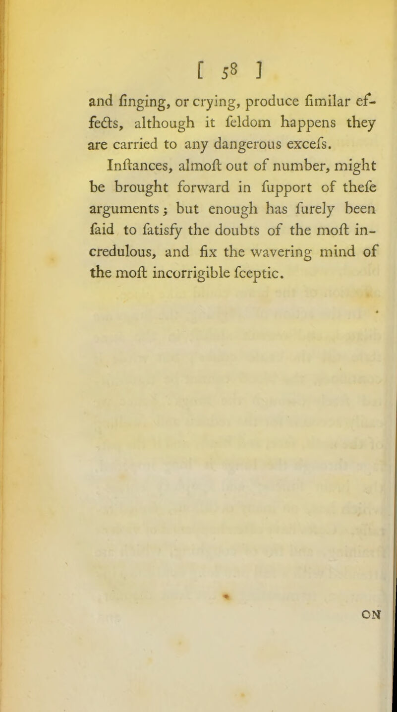 and finging, or crying, produce fimilar ef- feds, although it feldom happens they are carried to any dangerous excefs. Inftances, almofi; out of number, might be brought forward in fupport of thefe arguments; but enough has furely been faid to fatisfy the doubts of the mod: in- credulous, and fix the wavering mind of the mod: incorrigible fceptic. ON
