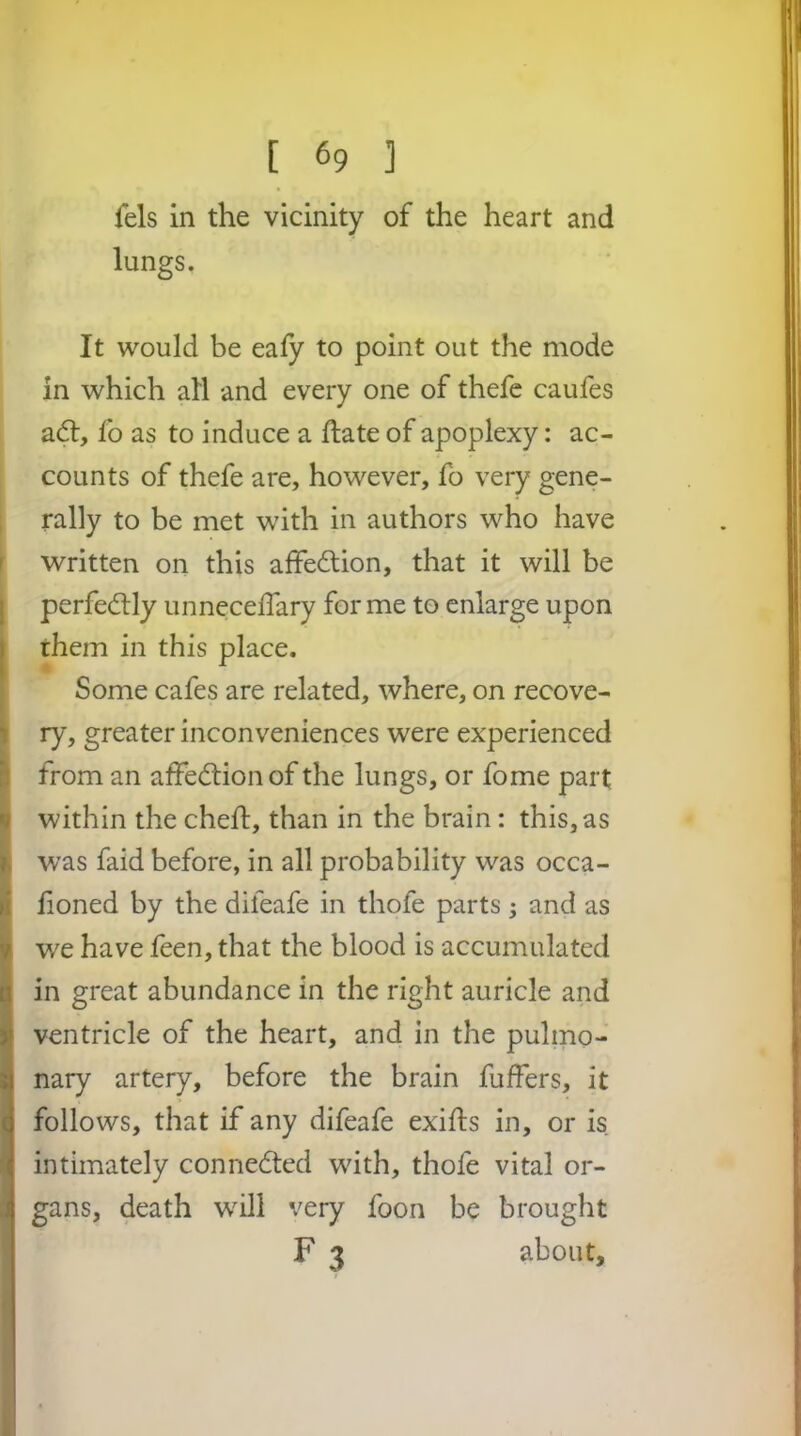 fels in the vicinity of the heart and lungs. It would be eafy to point out the mode in which all and every one of thefe caufes a(5t, fo as to induce a hate of apoplexy; ac- counts of thefe are, however, fo very gene- , rally to be met with in authors who have r written on this affection, that it will be I perfectly unneceffary for me to enlarge upon them in this place. Some cafes are related, where, on recove- I i ry, greater inconveniences were experienced ^ from an affection of the lungs, or fome part I within the cheft, than in the brain: this, as was faid before, in all probability was occa- it lioned by the difeafe in thofe parts ; and as I we have feen, that the blood is accumulated in great abundance in the right auricle and ventricle of the heart, and in the pulmo- nary artery, before the brain fuffers, it follows, that if any difeafe exifts in, or is intimately connedted with, thofe vital or- gans, death w^ill very foon be brought I F 3 about.