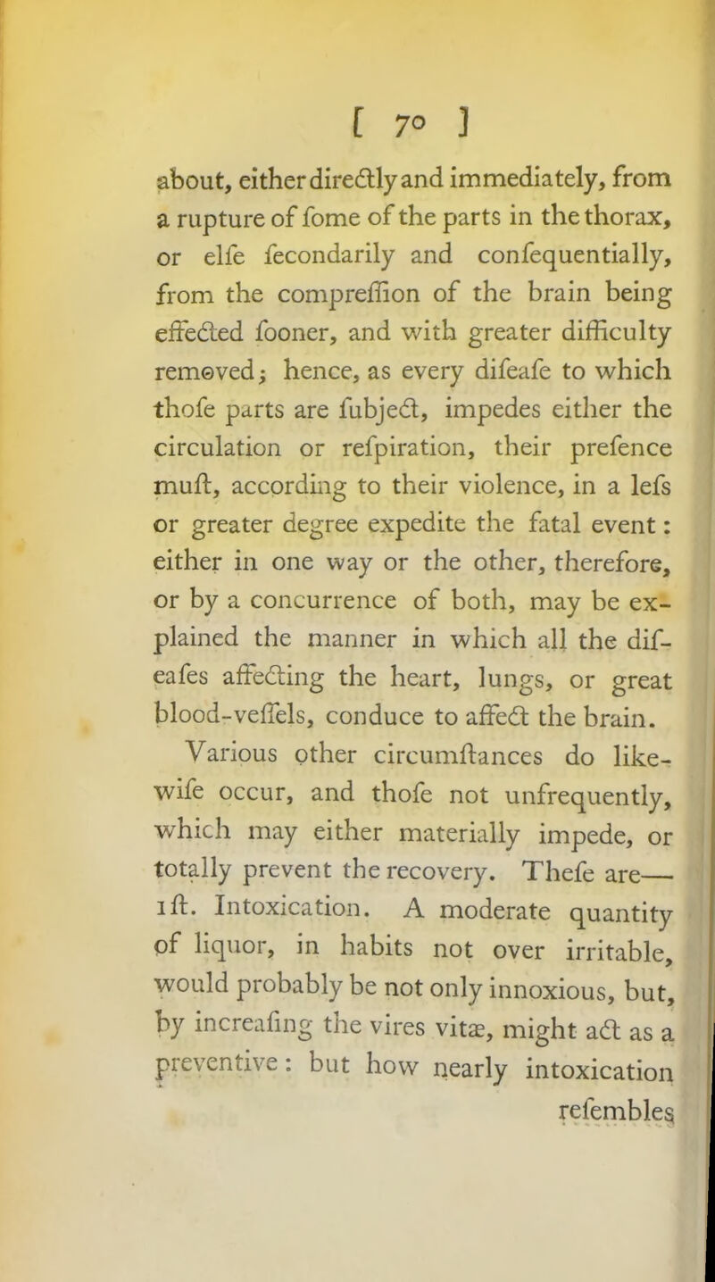 about, either diredlly and immediately, from a rupture of fome of the parts in the thorax, or elfe fecondarily and confequentially, from the compreffion of the brain being effeded fooner, and with greater difficulty removed; hence, as every difeafe to which thofe parts are fubjed, impedes either the circulation or refpiration, their prefence muft, according to their violence, in a lefs or greater degree expedite the fatal event: either in one way or the other, therefore, or by a concurrence of both, may be ex- plained the manner in which all the dif- eafes affeding the heart, lungs, or great blood-velTels, conduce to affed the brain. Various other circumftances do like- wife occur, and thofe not unfrequently, J which may either materially impede, or I totally prevent the recovery. Thefe are— id. Intoxication. A moderate quantity of liquor, in habits not over irritable, would probably be not only innoxious, but, by increafing the vires vitas, might ad as a preventive: but how nearly intoxication refembleg