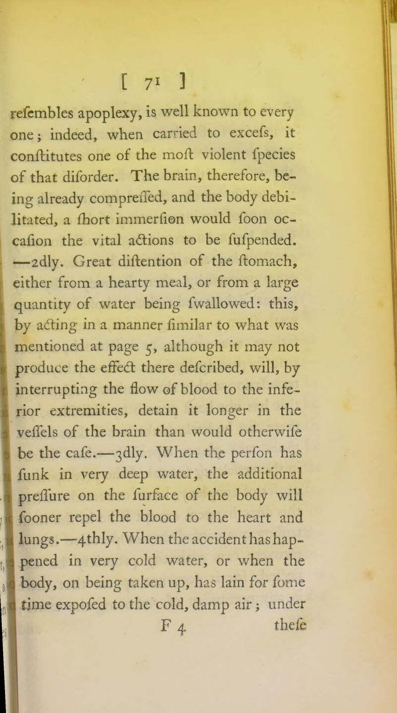 refcmbles apoplexy, is well known to every one; indeed, when carried to excefs, it conflitutes one of the mod; violent fpecies of that diforder. The brain, therefore, be- ing already compreiTed, and the body debi- litated, a fhort immerfion would foon oc- cafion the vital adlions to be fufpended. —adly. Great diftention of the ftomach, either from a hearty meal, or from a large quantity of water being fwallowed: this, by adting in a manner fimilar to what was r mentioned at page 5, although it may not I produce the efFedl there defcribed, will, by [ interrupting the flow of blood to the infe- ); rior extremities, detain it longer in the •: velTels of the brain than would otherwife 5 be the cafe.—3dly. When the perfon has ■1 funk in very deep water, the additional preflure on the furface of the body will fooner repel the blood to the heart and lungs.—4thly. When the accident hashap- 3 pened in very cold water, or when the j c body, on being taken up, has lain for fome , tj time expofed to the cold, damp air; under F 4 theie I i I