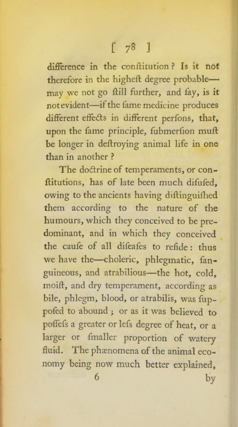 dii?erence in the confHtution ? Is it not therefore in the higheft degree probable- may we not go ftill further, and fay, is it not evident—if the fame medicine produces different effefts in different perfons, that, upon the fame principle, fubmerfion muft be longer in deflroying animal life in one than in another ? The dodrine of temperaments, or con- flitutions, has of late been much difufed, owing to the ancients having diftinguiflied them according to the nature of the humours, which they conceived to be pre- dominant, and in which they conceived the caufe of all difeafes to refide: thus we have the—choleric, phlegmatic, fan- guineous, and atrabilious—the hot, cold, moifl, and dry temperament, according as bile, phlegm, blood, or atrabilis, was fup- pofed to abound ; or as it was believed to poffefs a greater or lefs degree of heat, or a larger or fmaller proportion of watery fluid. The phasnomena of the animal eco- nomy being now much better explained, 6 by