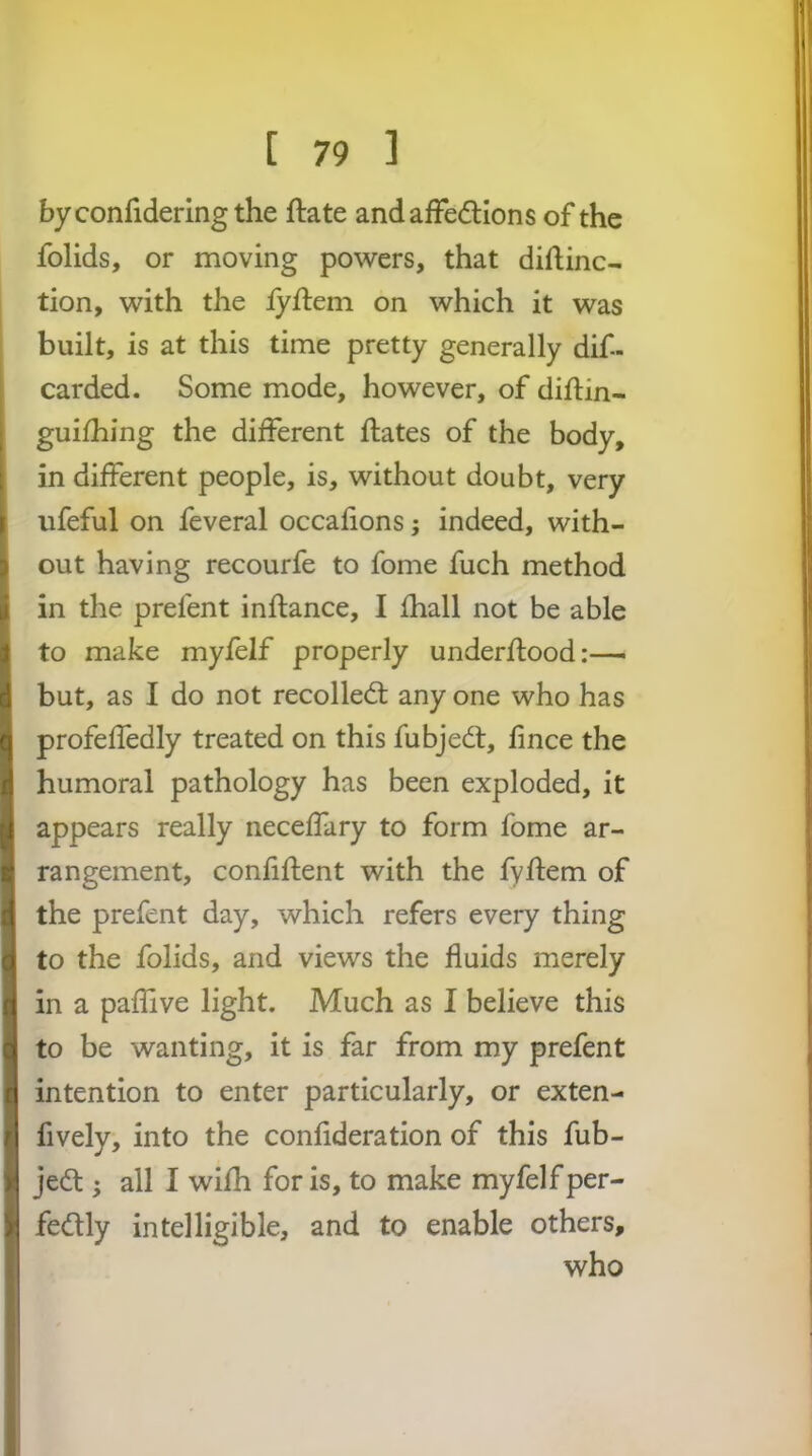 by confidering the ftate andafFedlions of the folids, or moving powers, that diftinc- tion, with the iyftem on which it was built, is at this time pretty generally dif- carded. Some mode, however, of diftin- guifhing the different ftates of the body, in different people, is, without doubt, very ufeful on feveral occafions; indeed, with- out having recourfe to fome fuch method in the prefent inflance, I fhall not be able to make myfelf properly underftood:—■ but, as I do not recoiled; any one who has profeffedly treated on this fubje^t, fince the humoral pathology has been exploded, it appears really neceffary to form fome ar- rangement, confiftent with the fyflem of the prefent day, which refers every thing to the folids, and views the fluids merely in a pafllve light. Much as I believe this to be wanting, it is far from my prefent intention to enter particularly, or exten- fively, into the confideration of this fub- jed:; all I wifh for is, to make myfelf per- fedly intelligible, and to enable others, who