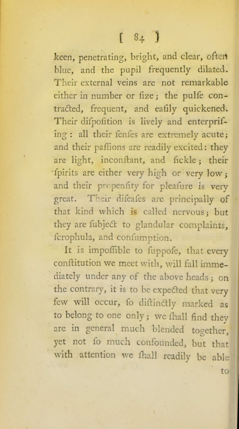 keen, penetrating, bright, and clear, oftert blue, and the pupil frequently dilated. Their external veins are not remarkable either in number or lize; the pulfe con- tradled, frequent, and eafily quickened. Their difpolition is lively and enterprif- ing : all their fenfes are extremely acute; and their paffions are readily excited: they are light, inconftant, and fickle; their ■fpirits are either very high or very low; and their propenfity for pleafure is veiy great. Their difeafes are principally of that kind which is called nervous; but they are fubjed to glandular complaints, fcrophula, and confumption. It is impofiible to fuppofe, that every conflitution we meet with, will fall imme- diately under any of the above heads ; on the contrary, it is to be expedled that very few will occur, fo difiindlly marked as to belong to one only; we fhall find they are in general much blended to^^ether yet not fo much confounded, but that with attention we fiiall readily be able to