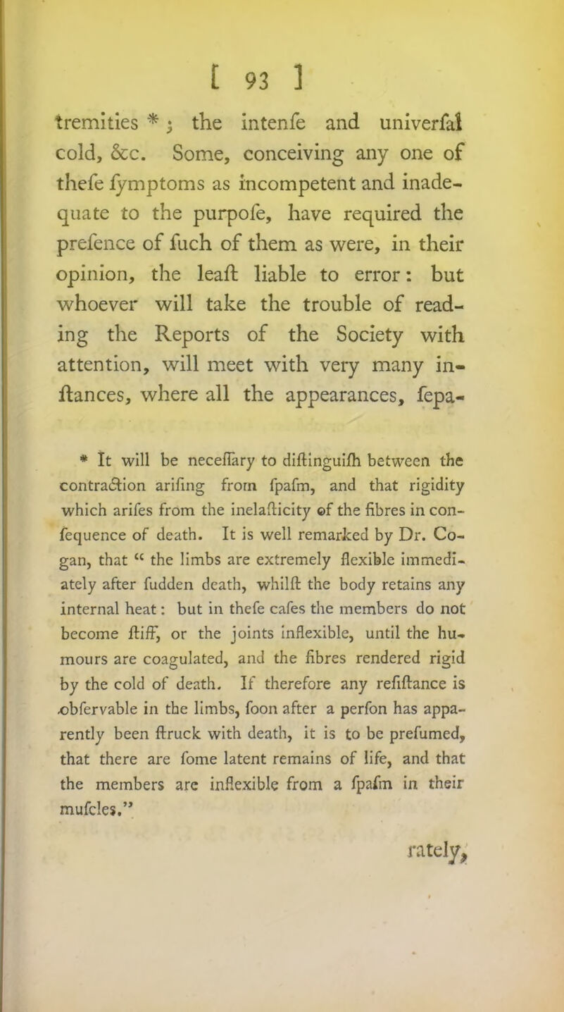 tremities * ^ the intenfe and univerfal cold, &c. Some, conceiving any one of thefe iymptoms as incompetent and inade- quate to the purpofe, have required the prefence of fuch of them as were, in their opinion, the lead; liable to error: but whoever will take the trouble of read- ing the Reports of the Society with attention, will meet with very many in- flances, where all the appearances, fepa- * It will be necefTary to diftinguifh between the contraftlon arifing from fpafm, and that rigidity which arifes from the inelafticity ©f the fibres in con- fequence of death. It is well remarked by Dr. Co- gan, that “ the limbs are extremely flexible immedi- ately after fudden death, whilft the body retains any internal heat: but in thefe cafes the members do not become flifF, or the joints inflexible, until the hu- mours are coagulated, and the fibres rendered rigid by the cold of death. If therefore any refiftance is obfervable in the limbs, foon after a perfon has appa- rently been ftruck with death, it is to be prefumed, that there are fome latent remains of life, and that the members are inflexible from a fpafm in their mufcles,’* ratdyj.