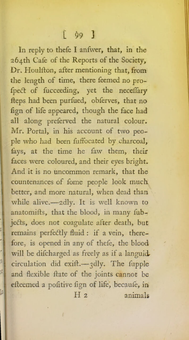 In reply to thefe I anfwer, that, in the 264th Cafe of the Reports of the Society, Dr. Houlfton, after mentioning that, from the length of time, there feemed no pro- fpedt of fucceeding, yet the necelfary fteps had been purfued, obferves, that no fign of life appeared, though the face had all along preferved the natural colour. Mr. Portal, in his account of two peo- ple who had been fulfbcated by charcoal, lays, at the time he faw them, their faces were coloured, and their eyes bright. And it is no uncommon remark, that the countenances of fome people look much better, and more natural, when dead than while alive.—2dly. It is well known to anatomills, that the blood, in many fub- jedts, does not coagulate after death, but remains perfectly fluid : if a vein, there- fore, is opened in any of thefe, the blood will be difcharged as freely as if a languid circulation did exifl:.—3dly. The fupple and flexible flate of the joints cannot be efleemed a pofitive fign of life, becaufe, in H 2 animals