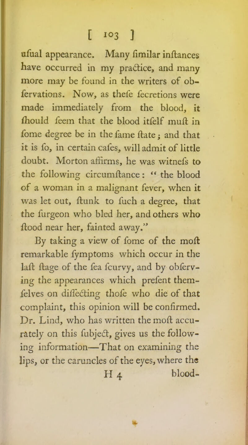 ufual appearance. Many fimilar inftances have occurred in my prad:ice, and many more may be found in the writers of ob- fervations. Now, as thefe fecretions were made immediately from the blood, it ihould feem that the blood itfelf mull in fome degree be in the fame ftate; and that it is fo, in certain cafes, will admit of little doubt. Morton affirms, he was witnefs to the following circumflance: “ the blood of a woman in a malignant fever, when it was let out, flunk to fuch a degree, that the furgeon who bled her, and others who flood near her, fainted away.’' By taking a view of fome of the mofl remarkable fymptoms which occur in the lad: flage of the fea fcurvy, and by obferv- ing the appearances which prefent them- felves on diflecting thofe who die of that complaint, this opinion will be confirmed. Dr. Lind, who has written the mofl accu- rately on this fubjedl, gives us the follow- ing information—That on examining the lips, or the caruncles of the eyes, where the H ^ blood-