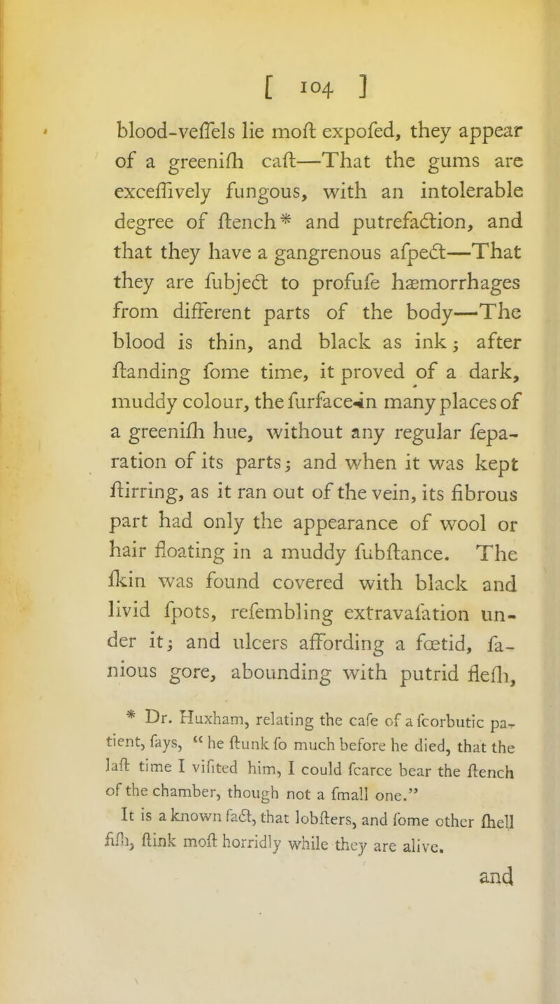 [ 10+ ] blood-veffels lie moft expofed, they appear of a greenifh caft—That the gums arc exceffively fungous, with an intolerable degree of flench^ and putrefaction, and that they have a gangrenous afpeCt—That they are fubjecl to profufe haemorrhages from different parts of the body—The blood is thin, and black as ink; after ftanding fome time, it proved of a dark, muddy colour, the furface*in many places of a greenifli hue, without any regular fepa- ration of its parts j and when it was kept flirring, as it ran out of the vein, its fibrous part had only the appearance of wool or hair floating in a muddy fubflance. The fkin was found covered with black and livid fpots, refembling extravafation un- der itj and ulcers affording a foetid, fa- nious gore, abounding with putrid flefli, * Dr. Huxham, relating the cafe of afcorbutic pa^ tientj fays, “ he ftunk fo much before he died, that the laft time I vifited him, I could fcarce bear the ffench of the chamber, though not a fmall one.” It is a known fad, that lobfters, and fome other fhell f.ni, flink mofi horridly while they are alive.