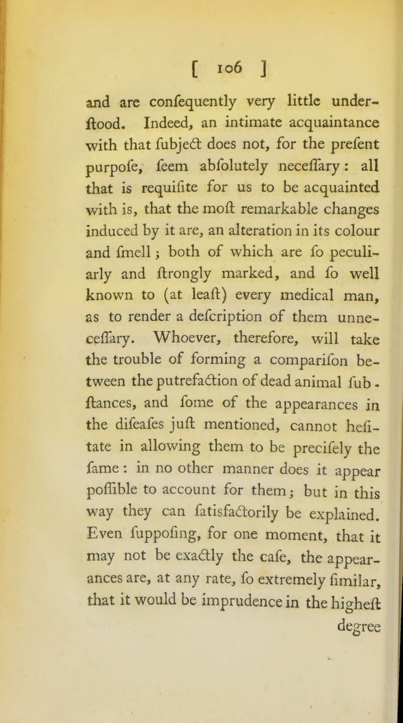 [ ] and are confequently very little under- flood. Indeed, an intimate acquaintance with that fubjecfl does not, for the prefent purpofe,' feem abfolutely neceflary: all that is requiiite for us to be acquainted with is, that the moft remarkable changes induced by it are, an alteration in its colour and fmell; both of which are fo peculi- arly and ftrongly marked, and fo well known to (at lead) every medical man, as to render a defcription of them unne- ceffary. Whoever, therefore, will take the trouble of forming a comparifon be- tween the putrefadion of dead animal fub - fiances, and fome of the appearances in the difeafes jull; mentioned, cannot heli- tate in allowing them to be precifely the fame: in no other manner does it appear poffible to account for them; but in this way they can fatisfadorily be explained. Even fuppofing, for one moment, that it may not be exadlly the cafe, the appear- ances are, at any rate, fo extremely fimilar, that it would be imprudence in the highefl degree