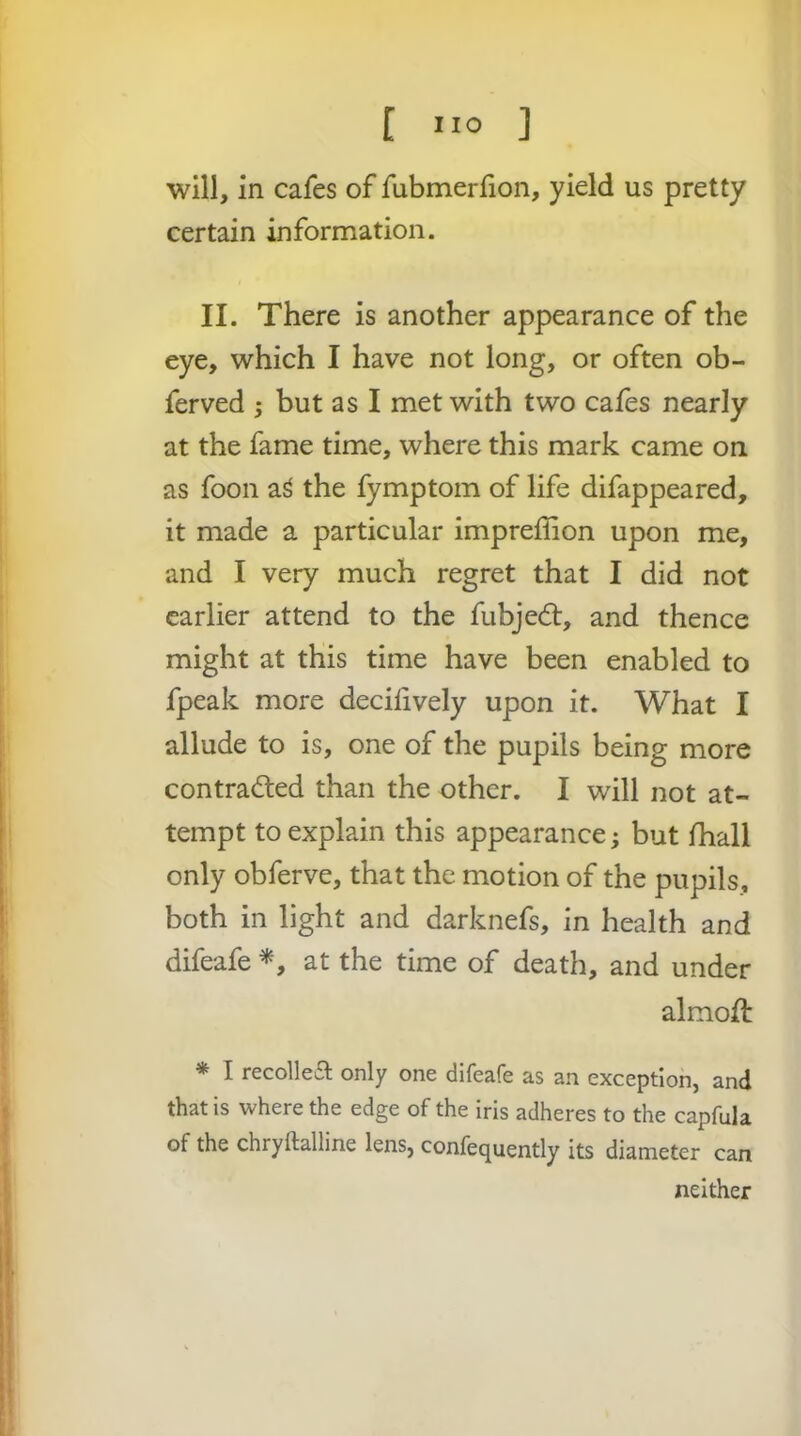 will, in cafes of fubmerlion, yield us pretty certain information. II. There is another appearance of the eye, which I have not long, or often ob- ferved 5 but as I met with two cafes nearly at the fame time, where this mark came on as foon a^ the fymptom of life difappeared, it made a particular impreffion upon me, and I very much regret that I did not earlier attend to the fubjed:, and thence might at this time have been enabled to fpeak more decilively upon it. What I allude to is, one of the pupils being more contraded than the other. I will not at- tempt to explain this appearance; but fhall only obferve, that the motion of the pupils, both in light and darknefs, in health and difeafe at the time of death, and under almod * I recollea; only one difeafe as an exception, and that is where the edge of the iris adheres to the capfula of the chryftalline lens, confequently its diameter can neither