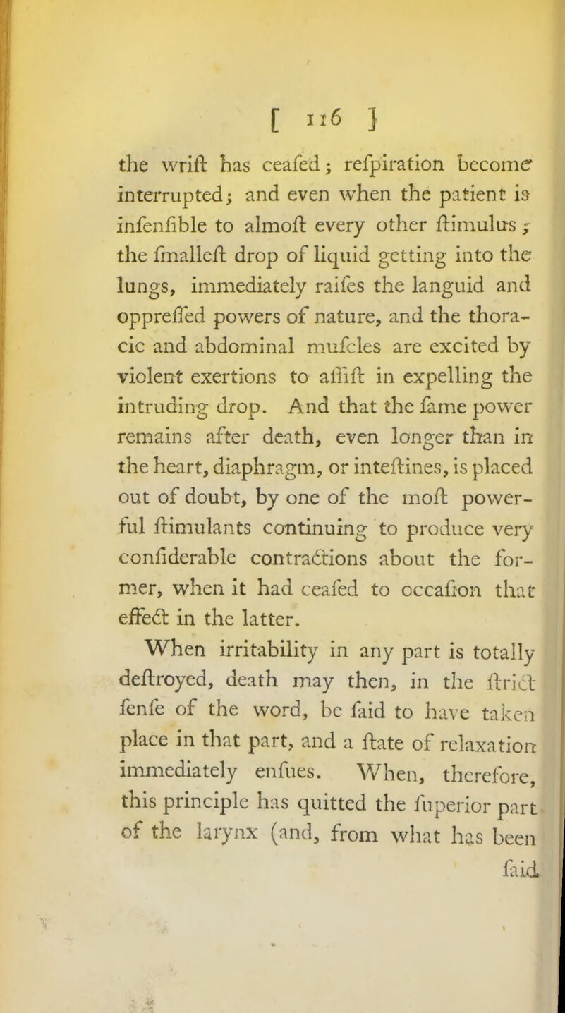 [ } the wrifb has ceafed; refpiration become interrupted; and even when the patient is infenfible to almoft every other ftimulus j the frnallefi; drop of liquid getting into the lungs, immediately raifes the languid and opprelTed powers of nature, and the thora- cic and abdominal mufcles are excited by violent exertions to aliift in expelling the intruding drop. And that the lame power remains after death, even longer than in the heart, diaphragm, or inteftines, is placed out of doubt, by one of the moft power- ful jftimulants continuing to produce very conhderable contractions about the for- mer, when it had ceafed to occafion that effedt in the latter. When irritability in any part is totally dellroyed, death may then, in the ftrict fenfe of the word, be faid to have taken place in that part, and a ftate of relaxation immediately enfues. When, therefore, this principle has quitted the fuperior part of the larynx (and, from what has been laid