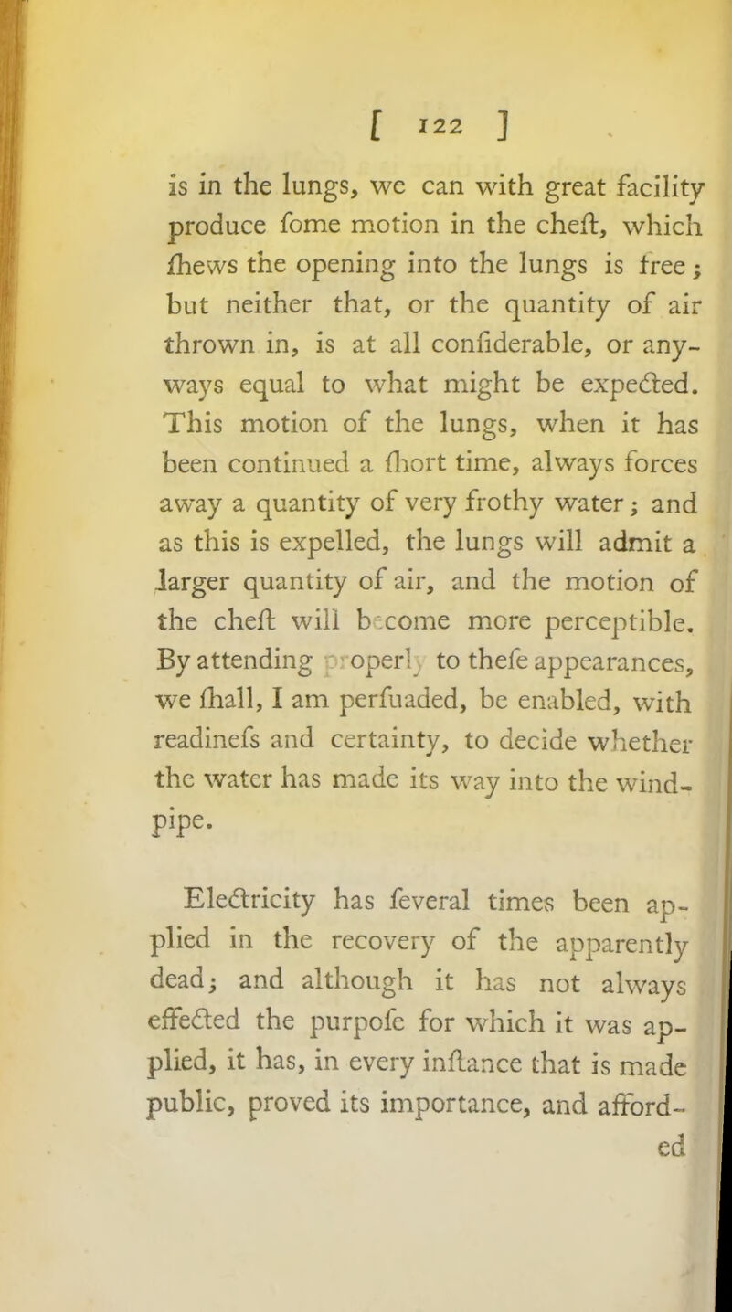 is in the lungs, we can with great facility produce fome motion in the cheft, which fhews the opening into the lungs is free; but neither that, or the quantity of air thrown in, is at all confiderable, or any- ways equal to what might be expected. This motion of the lungs, when it has been continued a fliort time, always forces away a quantity of very frothy water; and as this is expelled, the lungs will admit a larger quantity of air, and the motion of the cheft will become more perceptible. By attending p' operl_^ to thefe appearances, we lhall, I am perfuaded, be enabled, with readinefs and certainty, to decide whether the water has made its way into the wind- pipe. Eledfricity has feveral times been ap- plied in the recovery of the apparently deadj and although it has not always effeded the purpofe for which it was ap- plied, it has, in every inflance that is made public, proved its importance, and afford- ed