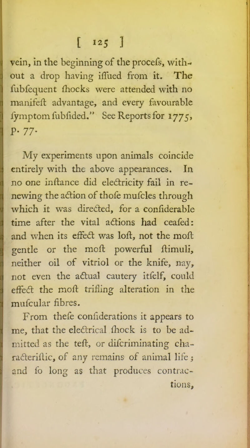 [ «2S ] vein, in the beginning of the procefs, with- out a drop having ifTued from it. The fubfequent fhocks were attended with no manifed; advantage, and every favourable lymptom fubfided/’ See Reports for 1775, P- 77* My experiments upon animals coincide entirely with the above appearances. In no one inftance did electricity fail in re- newing the action of thofe mufcles through which it was directed, for a conliderable time after the vital aCtions had ceafed: and when its effeCt was loft, not the moft gentle or the meffc powerful ftimuli, neither oil of vitriol or the knife, nay, not even the aCtual cautery itfelf, could effect the moft trifling alteration in the mufcular fibres. From thefe confiderations it appears to me, that the eleCtrical fhock is to be ad- mitted as the teft, or dilcriminating cha- raCteriftic, of any remains of animal life; and fo long as that produces contrac- tions.