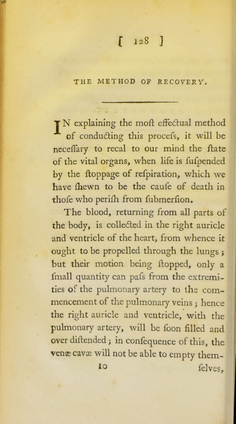 THE METHOD OF RECOVERV, J N explaining the mofl; elFecflual method of condu(fling this procefs, it will be necelTary to recal to our mind the flate of the vital organs, when life is fufpended by the ftoppage of refpiration, which we have {hewn to be the caufe of death in thofe who periili from fubmerfion. The blood, returning from all parts of the body, is colledled in the right auricle and ventricle of the heart, from whence it ought to be propelled through the lungs ; but their motion being flopped, only a fmall quantity can pafs from the extremi- ties of the pulmonary artery to the com- mencement of the pulmonary veins ; hence the right auricle and ventricle, with the pulmonary artery, will be foon filled and over diflended; in confequence of this, the ven$ cavae will not be able to empty them- felves.