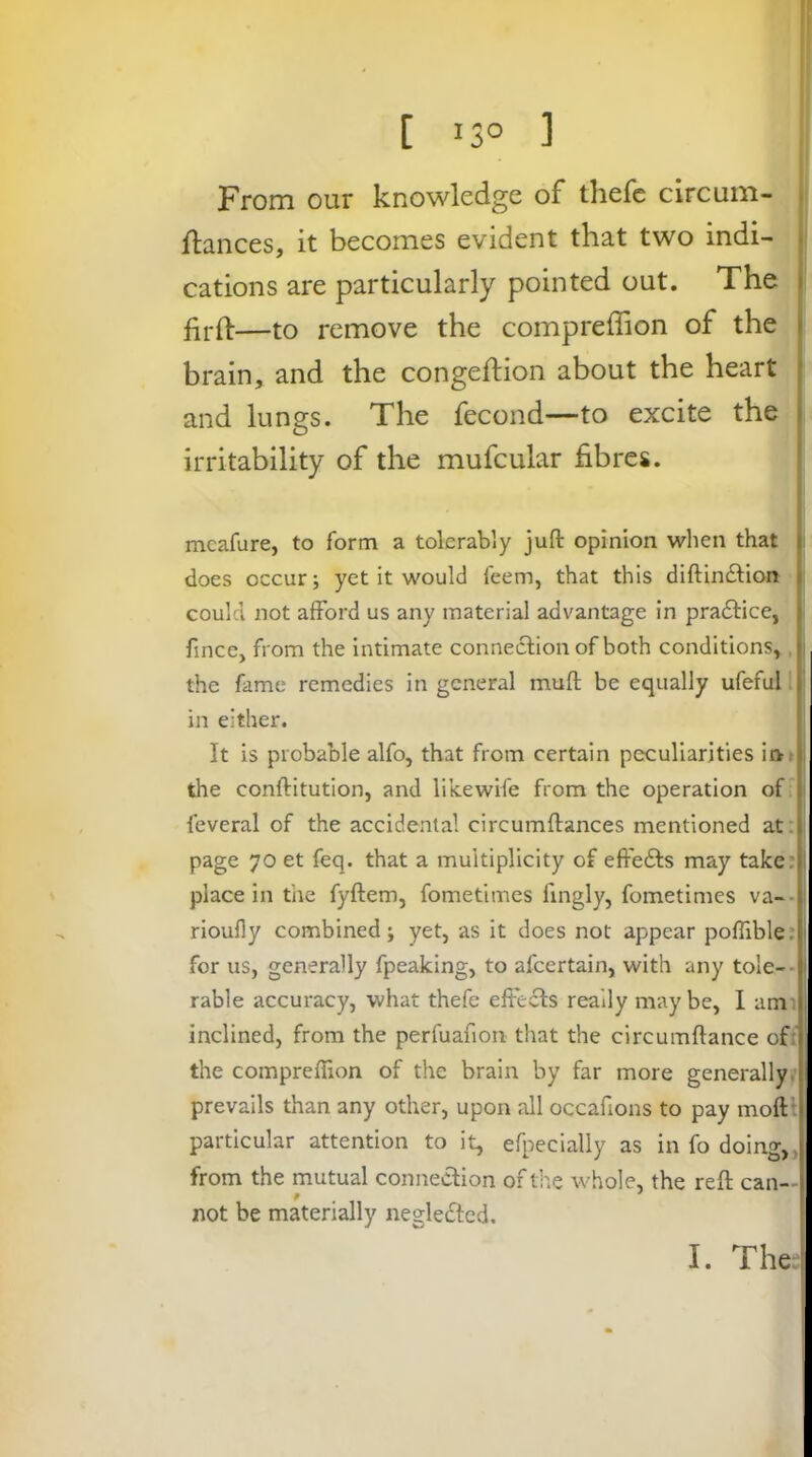 [ 13° ] From our knowledge of thefc clrcum- flanees, it becomes evident that two indi- tj cations are particularly pointed out. The j' firfl:—to remove the compreffion of the ) brain, and the congeftion about the heart j and lungs. The fecond—to excite the j irritability of the mufcular fibres. ! meafure, to form a tolerably juft opinion when that |i does occur; yet it would feem, that this diftindlion || could not afford us any material advantage in praftice, i fince, from the intimate connection of both conditions,, the fame remedies in general muft be equally ufeful' in either. It is probable alfo, that from certain peculiarities ii>. the conftitution, and likewife from the operation of feveral of the accidental circumftances mentioned at. | page 70 et feq. that a multiplicity of effedts may take: j place in the fyftem, fometimes fingly, fometimes va-- j rioufly combined; yet, as it does not appear poffible: for us, generally fpeaking, to afcertain, with any tole-- rable accuracy, v.'hat thefe effects really maybe, I am'. inclined, from the perfuafion that the circumftance of;' the compreffion of the brain by far more generally^ prevails than any other, upon all occafions to pay moftl particular attention to it, efpecially as in fo doing, > from the mutual connection of the whole, the reft can— # ^ * not be materially negledlcd.