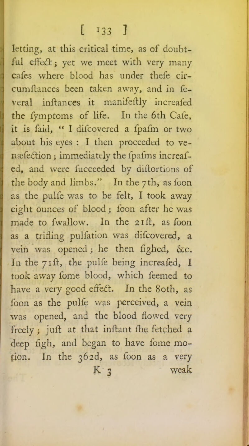 ktting, at this critical time, as of doubt- ful effed:; yet we meet with very many cafes where blood has under thefe cir- cumflances been taken away, and in fe- veral inftances it manifeflly increafed the lymptoms of life. In the 6th Cafe, it is faid, ‘‘ I difcovered a fpafm or two about his eyes : I then proceeded to ve- naefedlion; immediately the fpafms increaf- ed, and were fucceeded by diftortions of the body and limbs.” In the yth, as loon as the pulfe was to be felt, I took away eight ounces of blood; foon after he was made to fwallow. In the 2id, as foon as a trifling pulfation was difcovered, a vein was opened; he then lighed, &c. In the 71ft, the pulfe being increafed, I took away fome blood, which feemed to have a very good effedl. In the 80th, as foon as the pulfe was perceived, a vein was opened, and the blood flowed very freely ; jufl at that inftant fhe fetched a deep figh, and began to have fome mo- tion. In the 362d, as foon as a very K 3 weak