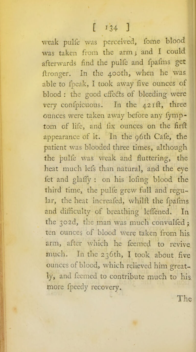 weak piilfe was perceived, fome blood was taken from the arm; and I could afterwards find the pulfe and fpafms get fironger. In the 400th, when he was able to fpeak, I took away five ounces of blood : the good clfedts of bleeding were very confpicuous. In the 421ft, three ounces were taken away before any fymp- tom of life, and fix ounces on the firft appearance of it. In the 96th Cafe, the patient was blooded three times, although the pulfe was weak and fluttering, the heat much lefs than natural, and the eye fet and glafiy : on his lofing blood the third time, the pulfe grew full and regu- lar, the heat increafed, whilft the fpafms and difficulty of breathing leflened. In the 302d, the man was much convulfed; ten ounces of blood were taken from his arm, after which he feemed to revive much. In the 236th, I took about five ounces of blood, which relieved him great- ly, and feemed to contribute much to his more fpeedy recovery. The