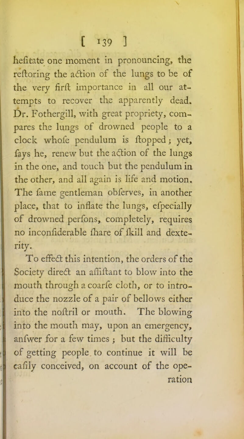 \ [ 139 ] hefitate one moment in pronouncing, the reftoring the action of the lungs to be of the very firft importance in all our at- tempts to recover the apparently dead. Dr. Fothergill, with great propriety, com- pares the lungs of drowned people to a clock whole pendulum is flopped; yet, fays he, renew but the adlion of the lungs in the one, and touch but the pendulum in the other, and all again is life and motion. The fame gentleman obferves, in another place, that to inflate the lungs, efpecially of drowned perfons, completely, requires no inconfiderable fhare of fkill and dexte- I rity. To effedl this intention, the orders of the Society direcfl an afliflant to blow into the mouth through a coarfe cloth, or to intro- duce the nozzle of a pair of bellows either into the noftril or mouth. The blowing into the mouth may, upon an emergency, anfwer for a few times ; but the difficulty of getting people, to continue it will be cafily conceived, on account of the ope- ration