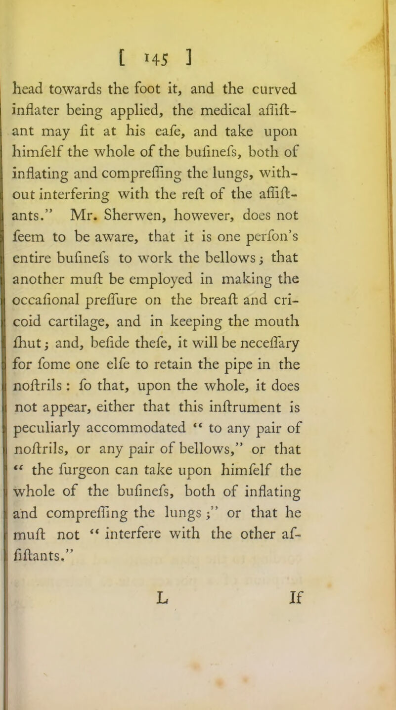 [ 145 ] e head towards the foot it, and the curved inflater being applied, the medical affift- 1 ant may lit at his eafe, and take upon I himfelf the whole of the bulinefs, both of 1 inflating and comprefling the lungs, with- ij out interfering with the reft of the afliH- , ants.” Mr. Sherwen, however, does not | feem to be aware, that it is one perfon’s | entire bufmefs to work the bellows; that j another mull: be employed in making the | occaflonal prelTure on the breaft and cri- |> coid cartilage, and in keeping the mouth Ihut; and, beflde thefe, it will be neceflary for fome one elfe to retain the pipe in the nofhrils : fo that, upon the whole, it does not appear, either that this inllrument is peculiarly accommodated “ to any pair of | nollrils, or any pair of bellows,” or that “ the furgeon can take upon himfelf the whole of the bulinefs, both of inflating and comprefling the lungsor that he mull: not “ interfere with the other af- flftants.” L If