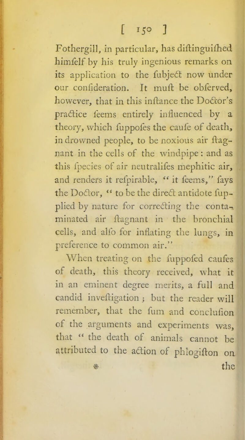 [ 150 ] Fothergill, in particular, has diftinguiihed himfelf by his truly ingenious remarks on its application to the fubjed; now under our confideration. It muft be obferved, , however, that in this inftance the Dodor’s > pradice leems entirely influenced by a , theory, which fuppofes the caufe of death, | in drowned people, to be noxious air ftag- j nant in the cells of the windpipe: and as I this fpecies of air neutralifes mephitic air, ,[ and renders it refpirable, ‘‘ it feems,” fays 1 the Dodor, “ to be the dired antidote fup- 1 plied by nature for corroding the conta^ ' minated air flagnant in the bronchial j cells, and alfo for inflating the lungs, in ; preference to common air.” When treating on the fuppofed caufes of death, this theory received, what it in an eminent degree merits, a full and candid invefrigation j but the reader will | remember, that the fum and conclufion ! of the arguments and experiments was, that ‘‘ the death of animals cannot be attributed to the adion of phlogiflon on ^ the