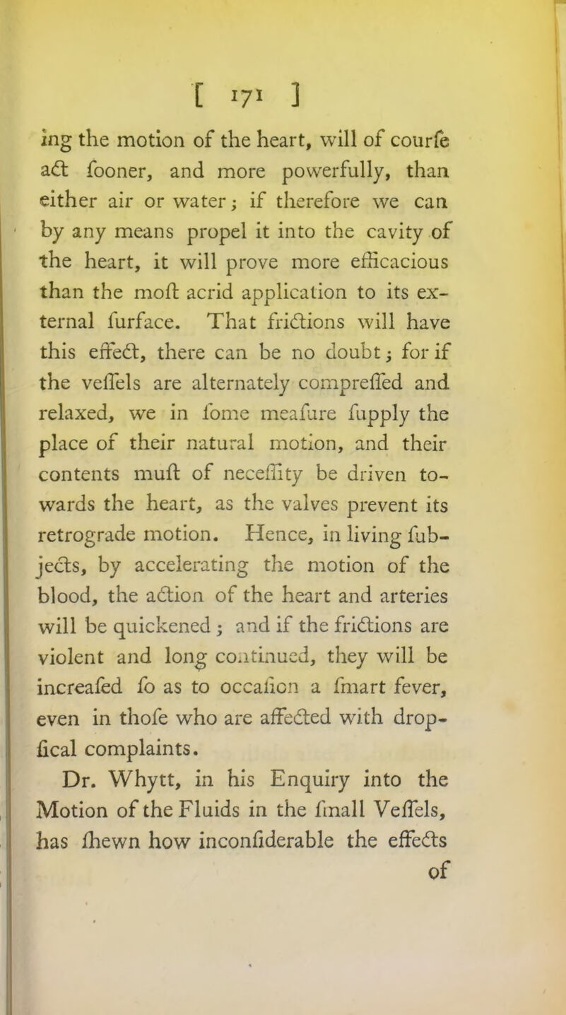 [ ] ing the motion of the heart, will of courfe a(5l fooner, and more powerfully, than either air or water; if therefore we can by any means propel it into the cavity of the heart, it will prove more efficacious than the moll; acrid application to its ex- ternal furface. That frictions will have this effed:, there can be no doubt; for if the velTels are alternately compreffed and relaxed, we in fome meafure fupply the place of their natural motion, and their contents mull of neceffity be driven to- wards the heart, as the valves prevent its retrograde motion. Hence, in living fub- jecls, by accelerating the motion of the blood, the adtion of the heart and arteries will be quickened ; and if the fridtions are violent and long continued, they will be increaled fo as to occalicn a fmart fever, even in thofe who are affedted with drop- fical complaints. Dr. Whytt, in his Enquiry into the Motion of the Fluids in the finall Veffiels, has fhewn how inconfiderable the effedts of