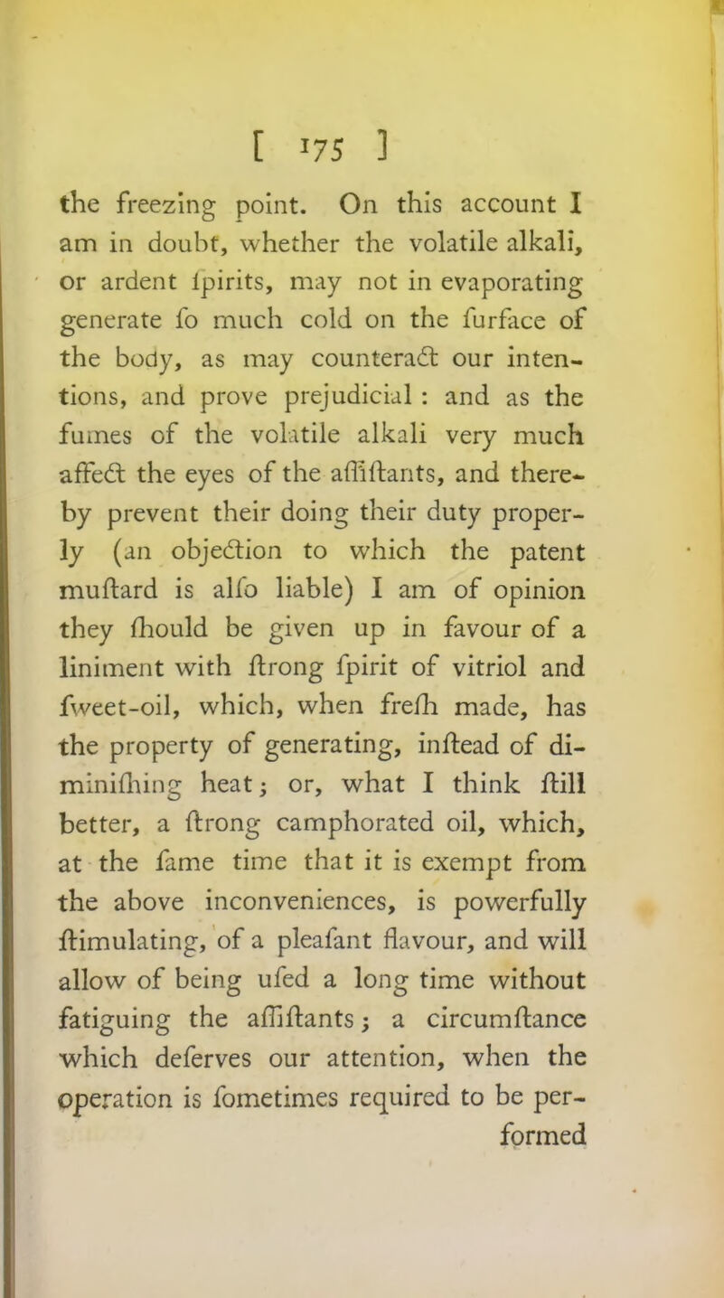 the freezing point. On this account I am in doubt, whether the volatile alkali, or ardent Ipirits, may not in evaporating generate fo much cold on the furface of the body, as may counteract our inten- tions, and prove prejudicial : and as the fumes of the volatile alkali very much affeCt the eyes of the affiflants, and there- by prevent their doing their duty proper- ly (an objection to which the patent muftard is alfo liable) I am of opinion they fliould be given up in favour of a liniment with flrong fpirit of vitriol and fweet-oil, which, when frefh made, has the property of generating, inftead of di- minifliing heat; or, what I think flili better, a ftrong camphorated oil, which, at the fame time that it is exempt from the above inconveniences, is powerfully Simulating, of a pleafant flavour, and will allow of being ufed a long time without fatiguing the afliSants; a circumSancc which deferves our attention, when the Operation is fometimes required to be per- formed