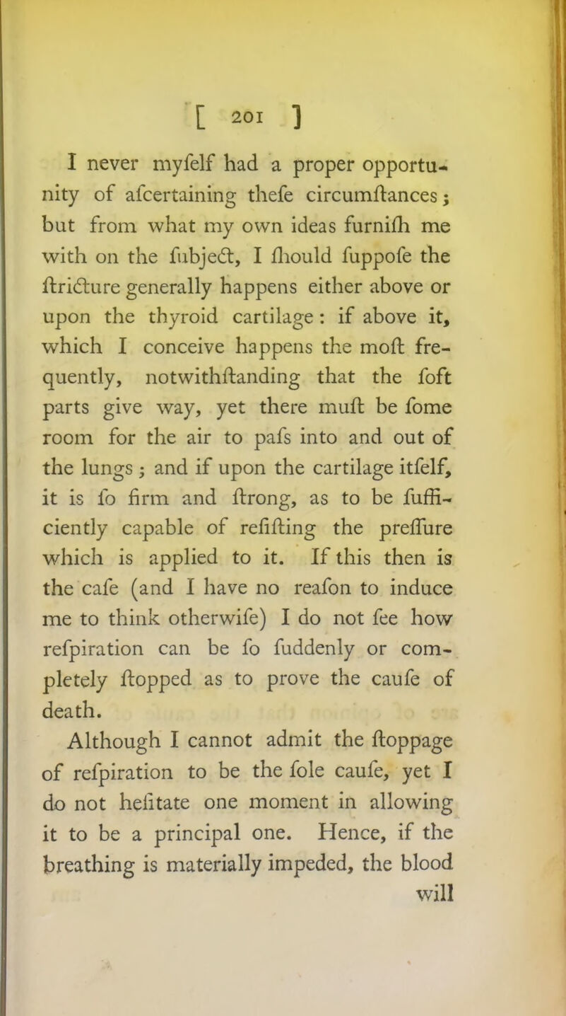 I never myfelf had a proper opportu- nity of afcertaining thefe circumftances; but from what my own ideas furnifh me with on the fubjedt, I fliould fuppofe the ftridlure generally happens either above or upon the thyroid cartilage : if above it, which I conceive happens the mofl: fre- quently, notwithftanding that the foft parts give way, yet there muft be fome room for the air to pafs into and out of the lungs ; and if upon the cartilage itfelf, it is fo firm and ilrong, as to be fuffi- ciently capable of refifting the prefTure which is applied to it. If this then is the cafe (and I have no reafon to induce me to think otherwife) I do not fee how refpiration can be fo fuddenly or com- pletely flopped as to prove the caufe of death. Although I cannot admit the ftoppage of refpiration to be the foie caufe, yet I do not hefitate one moment in allowing it to be a principal one. Hence, if the breathing is materially impeded, the blood wdll