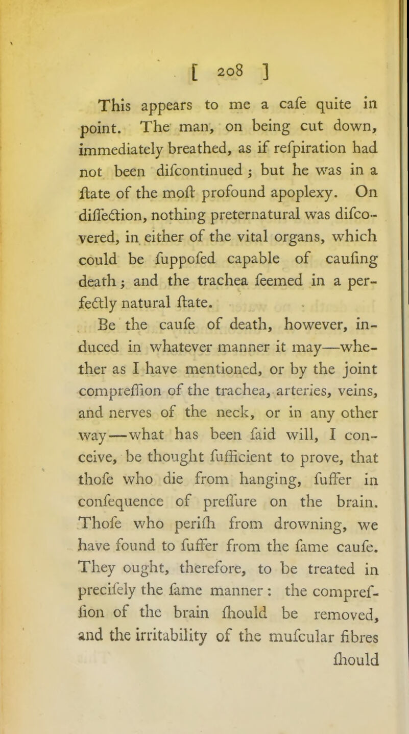 This appears to me a cafe quite in point. The man, on being cut down, immediately breathed, as if refpiration had not been difeontinued 5 but he was in a flate of the moft profound apoplexy. On dilfedtion, nothing preternatural was difeo- vered, in either of the vital organs, which could be fuppofed capable of caufing death; and the trachea feemed in a per- fectly natural flate. Be the caufe of death, however, in- duced in whatever manner it may—whe- ther as I have mentioned, or by the joint compreffion of the trachea, arteries, veins, and nerves of the neck, or in any other way—what has been faid will, I con- ceive, be thought fufficient to prove, that thofe who die from hanging, fuffer in confequence of preflure on the brain. Thofe who periili from drowning, we have found to fulfer from the fame caufe. They ought, therefore, to be treated in precifely the fame manner : the compref- fion of the brain fliould be removed, and the irritability of the mufcular fibres fiiould