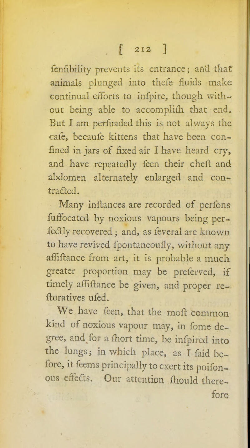 icnfibility prevents its entrance; and that animals plunged into thefe fluids make continual efforts to infpire, though with- out being able to accomplilli that end. But I am perfuaded this is not always the cafe, becaufe kittens that have been con- fined in jars of fixed air I have heard cry, and have repeatedly feen their chefl; and abdomen alternately enlarged and con- tracffed. Many inftances are recorded of perfons fuffocated by noxious vapours being per- fectly recovered; and, as feveral are known to have revived fpontaneoufly, without any afliftance from art, it is probable a much greater proportion may be preferved, if timely affiftance be given, and proper re- floratives ufed. We have feen, that the moft common kind of noxious vapour may, in fome de- gree, and/or a fhort time, be infpired into the lungs; in which place, as I faid be- fore, it feems principally to exert its poifon- ous eftedts. Our attention fhould there- fore I