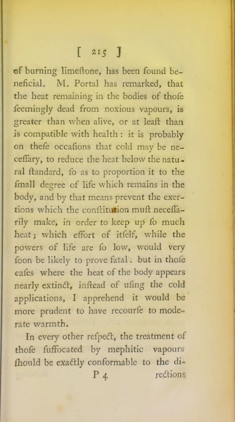 of burning limeftone, has been found be- neficial. M. Portal has remarked, that the heat remaining in the bodies of thofe feemingly dead from noxious vapours, is greater than when alive, or at lead; than is compatible with health : it is probably on thefe occafions that cold may be ne- cefiary, to reduce the heat below the natu- ral ftandard, fo as to proportion it to the fmall degree of life which remains in the body, and by that means prevent the exer- tions which the conftitirtion mull: necelTa- rily make, in order to keep up fo much heat; which effort of itfelf, while the powers of life are fo low, w'ould very foon be likely to prove fatal: but in thofe cafes where the heat of the body appears nearly extindl, infiead of ufing the cold applications, I apprehend it would be more prudent to have recourfe to mode- rate warmth. In every other refpe<ft, the treatment of thofe fuffocated by mephitic vapours fhould be exactly conformable to the di- P 4. regions