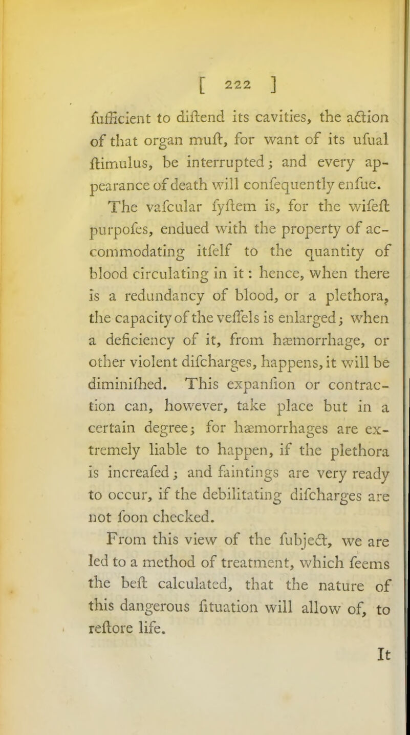 fuiilcient to diftend its cavities, the adion of that organ muft, for want of its ufual flimulus, be interrupted; and every ap- pearance of death will confequently enfue. The vafcular fyflein is, for the wifefl purpofes, endued with the property of ac- commodating itfelf to the quantity of blood circulating in it: hence, when there is a redundancy of blood, or a plethora, the capacity of the velTels is enlarged; when a deficiency of it, from hemorrhage, or other violent difcharges, happens, it will be diminilhed. This expanfion or contrac- tion can, however, take place but in a certain degree; for hemorrhages are ex- tremely liable to happen, if the plethora is increafed; and faintings are very ready to occur, if the debilitating difcharges are not foon checked. From this view of the fubjed, we are led to a method of treatment, which feems the beft calculated, that the nature of this dangerous fituation will allow of, to refiore life. It