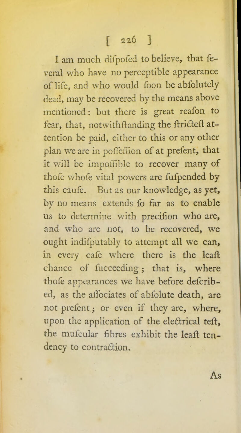 I am much difpofed to believe, that fe- veral who have no perceptible appearance of life, and who would foon be abfolutely dead, may be recovered by the means above mentioned: but there is great reafon to fear, that, not with {landing the flridlefl at- tention be paid, either to this or any other plan we are in polTeflion of at prefent, that it will be impoflible to recover many of thofe whofe vital powers are fufpended by this caufe. But as our knowledge, as yet, by no means extends fo far as to enable us to determine with precifion who are, and who are not, to be recovered, we ought indifputably to attempt all we can, in every cafe where there is the leafl chance of fucceeding; that is, where thofe appearances we have before deferib- ed, as the aifociates of abfolute death, are not prefent j or even if they are, where, upon the application of the eledlrical tefl, the mufcular fibres exhibit the leaft ten- dency to contraction. As