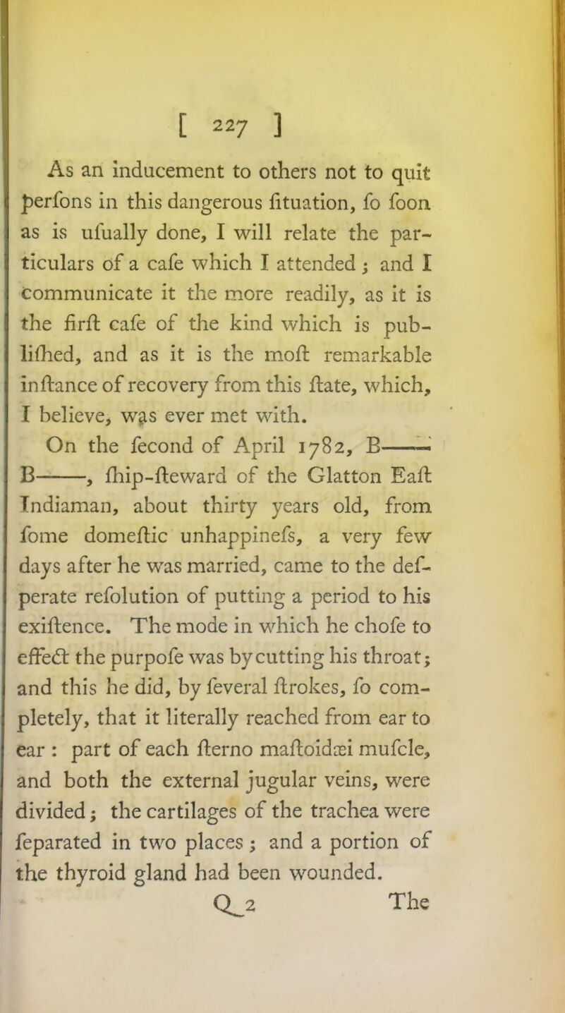 As an inducement to others not to quit perfons in this dangerous htuation, fo foon as is ulually done, I will relate the par- ticulars of a cafe which I attended) and I communicate it the more readily, as it is the firfl: cafe of the kind which is pub- Ihhed, and as it is the mod: remarkable inftance of recovery from this ftate, which, I believe, w^s ever met with. On the fecond of April 1782, B —' B , fhip-fteward of the Glatton Ead: Tndiaman, about thirty years old, from fome domediic unhappinefs, a very few days after he was married, came to the def- perate refolution of putting a period to his exiftence. The mode in which he chofe to effedt the purpofe was by cutting his throat; and this he did, by feveral ftrokes, fo com- pletely, that it literally reached from ear to ear : part of each fterno mafloidcei mufclc, and both the external jugular veins, were divided; the cartilages of the trachea were feparated in two places; and a portion of the thyroid gland had been wounded. 0^2 The