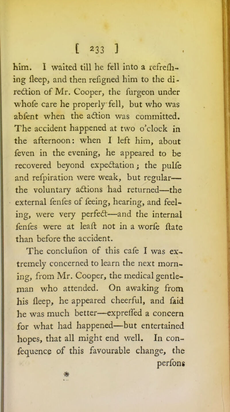 him. I waited till he fell into a refrefli- ing deep, and then refigned him to the di- red;ion of Mr. Cooper, the furgeon under whofe care he properly fell, but who was abfent when the action was committed. The accident happened at two o’clock in the afternoon: when I left him, about feven in the evening, he appeared to be recovered beyond expedation; the pulfe and refpiration were weak, but regular— the voluntary adtions had returned—the external fenfes of feeing, hearing, and feel- ing, were very perfedl—and the internal fenfes were at leafl not in a worfe flate than before the accident. The concluiion of this cafe I was ex- tremely concerned to learn the next morn- ing, from Mr. Cooper, the medical gentle- man who attended. On awaking from his deep, he appeared cheerful, and faid he was much better—exprelfed a concern for what had happened—but entertained hopes, that all might end well. In con- fequencp of this favourable change, the perfons