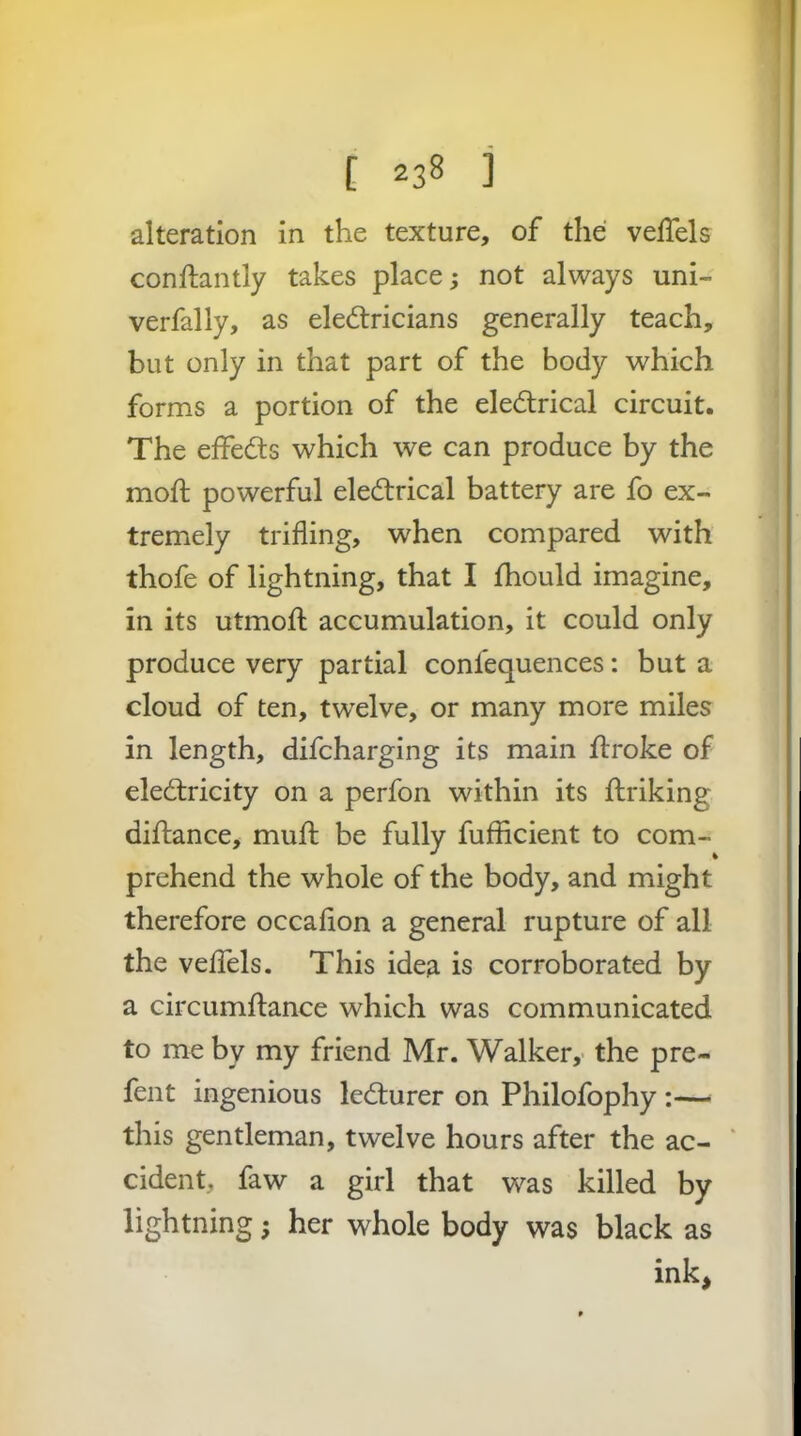 alteration in the texture, of the velTels conftantly takes place; not always uni- verfally, as eledtricians generally teach, but only in that part of the body which forms a portion of the electrical circuit. The eifeCts which we can produce by the moft powerful eleCtrical battery are fo ex- tremely trifling, when compared with thofe of lightning, that I fhould imagine, in its utmofl: accumulation, it could only produce very partial confequences: but a cloud of ten, twelve, or many more miles in length, difcharging its main Itroke of electricity on a perfon within its ftriking diftance, mufl: be fully fufficient to com- prehend the whole of the body, and might therefore occaflon a general rupture of all the veflTels. This idea is corroborated by a circumltance which was communicated to me by my friend Mr. Walker,- the pre- fent ingenious leCturer on Philofophy :— this gentleman, twelve hours after the ac- ‘ cident, faw a girl that was killed by lightning; her whole body was black as ink,