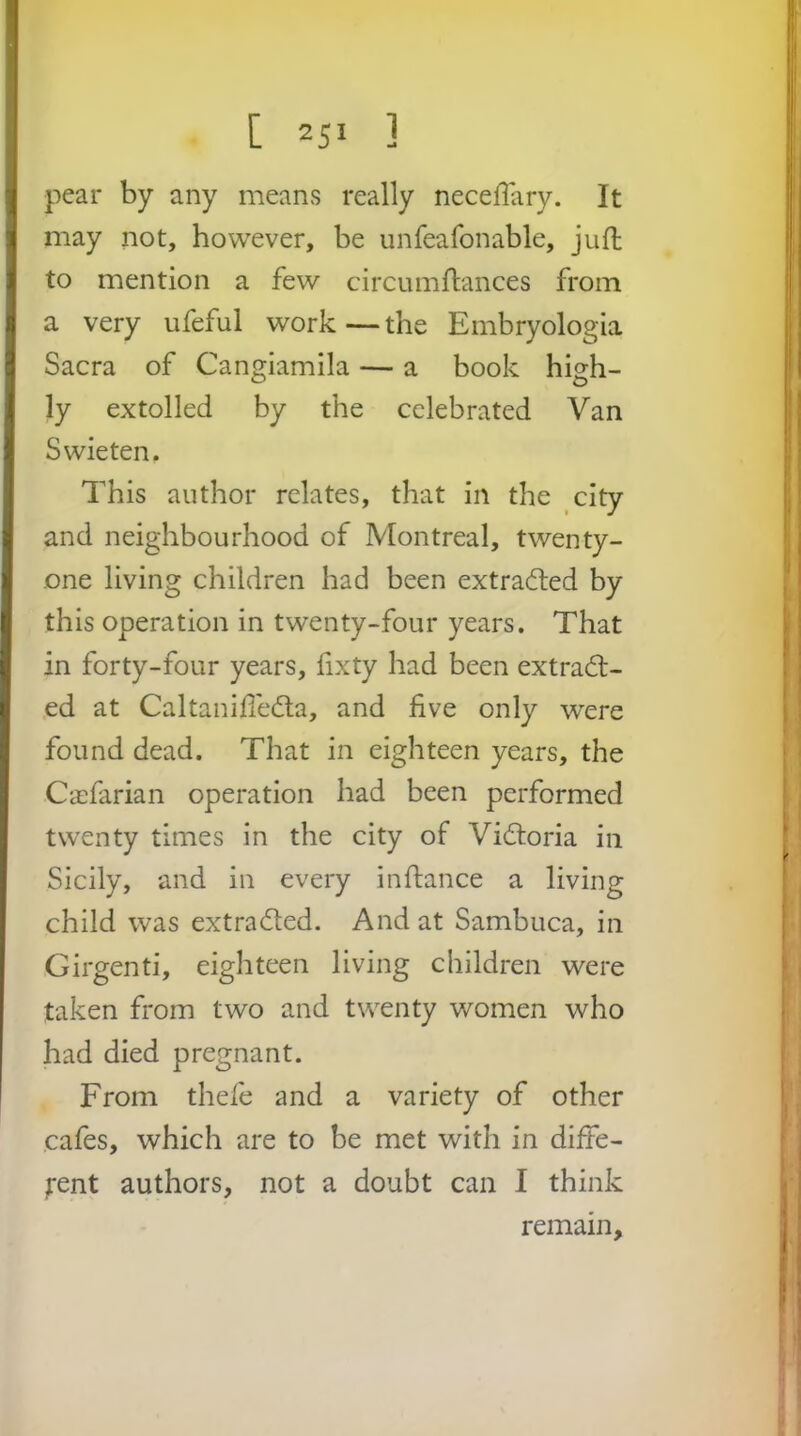 pear by any means really necelTary. It may not, however, be unfeafonable, jufl; to mention a few circumflances from a very ufeful work—the Embryologia Sacra of Cangiamila — a book high- ly extolled by the celebrated Van Swieten. This author relates, that in the city and neighbourhood of Montreal, twenty- one living children had been extra(fl;ed by this operation in twenty-four years. That in forty-four years, lixty had been extract- ed at Caltanid'eCta, and five only were found dead. That in eighteen years, the Ca:farian operation had been performed twenty times in the city of Victoria in Sicily, and in every in fiance a living child was extracted. And at Sambuca, in Girgenti, eighteen living children were taken from two and twenty women who had died pregnant. From thefe and a variety of other cafes, which are to be met with in diffe- j’ent authors, not a doubt can I think remain.