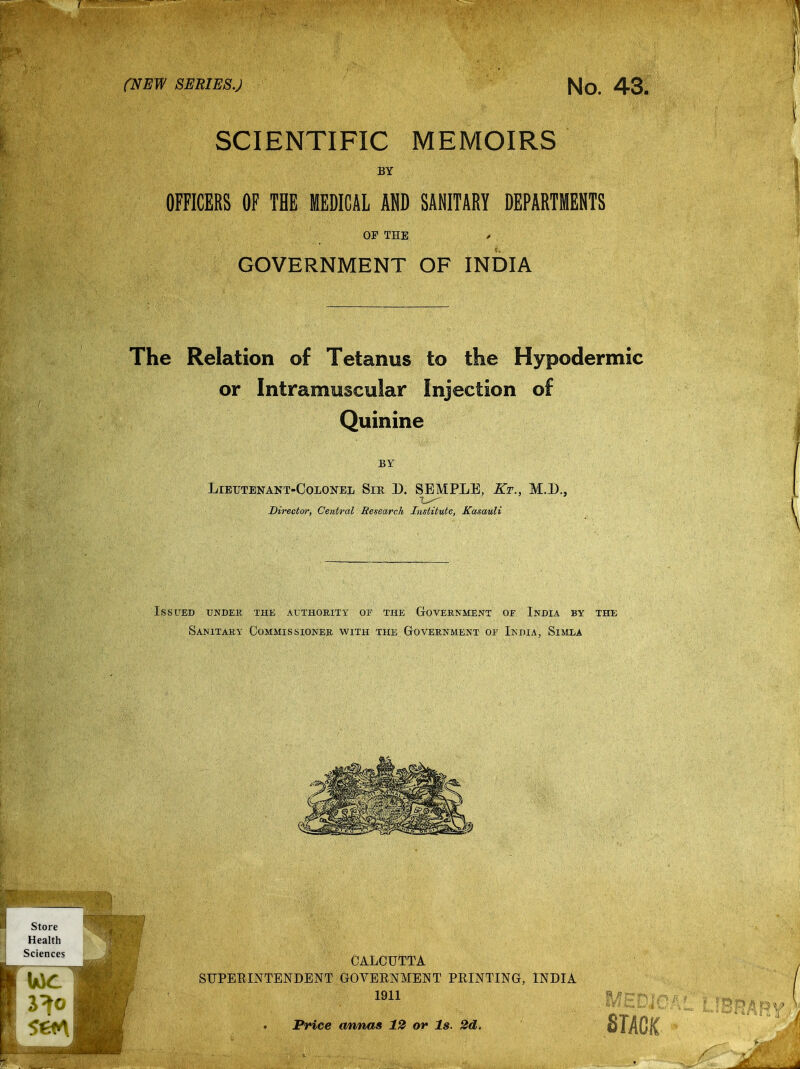 SCIENTIFIC MEMOIRS BY OFFICERS OF THE MEDICAL AHD SANITARY DEPARTMENTS OP THE / GOVERNMENT OF INDIA The Relation of Tetanus to the Hypodermic or Intramuscular Injection of Quinine BY Lieutenant-Colonel Sir D. SEMPLE, Kt., M.D., Director, Central Research Institute, Kasauli Issued under the authority or the Cxovernment oe India by the Sanitary Commissioner with the Government oe India, Simla CALCUTTA SUPEEINTENDENT GOVERNMENT FEINTING, INDIA 1911 Price annas 12 or Is. 2d. SlACH