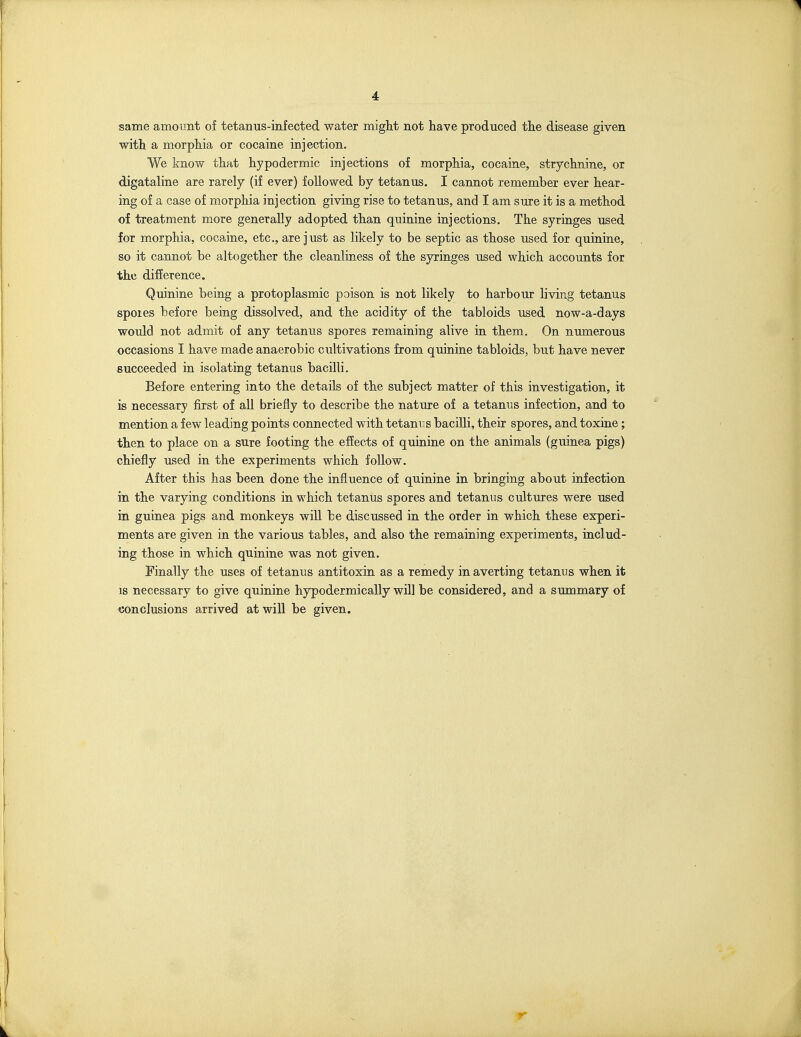 same amount of tetanus-infected water might not have produced the disease given with a morphia or cocaine injection. We know that hypodermic injections of morphia, cocaine, strychnine, or digataline are rarely (if ever) followed by tetanus. I cannot remember ever hear- ing of a case of morphia injection giving rise to tetanus, and I am sure it is a method of treatment more generally adopted than quinine injections. The syringes used for morphia, cocaine, etc., are just as likely to be septic as those used for quinine, so it cannot be altogether the cleanliness of the syringes used which accounts for the difference. Quinine being a protoplasmic poison is not likely to harbour living tetanus spoies before being dissolved, and the acidity of the tabloids used now-a-days would not admit of any tetanus spores remaining alive in them. On numerous occasions I have made anaerobic cultivations from quinine tabloids, but have never succeeded in isolating tetanus bacilli. Before entering into the details of the subject matter of this investigation, it is necessary first of all briefly to describe the nature of a tetanus infection, and to mention a few leading points connected with tetanus bacilli, their spores, and toxine; then to place on a sure footing the effects of quinine on the animals (guinea pigs) chiefly used in the experiments which follow. After this has been done the influence of quinine in bringing about infection in the varying conditions in which tetanus spores and tetanus cultures were used in guinea pigs and monkeys will be discussed in the order in which these experi- ments are given in the various tables, and also the remaining experiments, includ- ing those in which quinine was not given. Finally the uses of tetanus antitoxin as a remedy in averting tetanus when it IS necessary to give quinine hypodermically will be considered, and a summary of conclusions arrived at will be given.