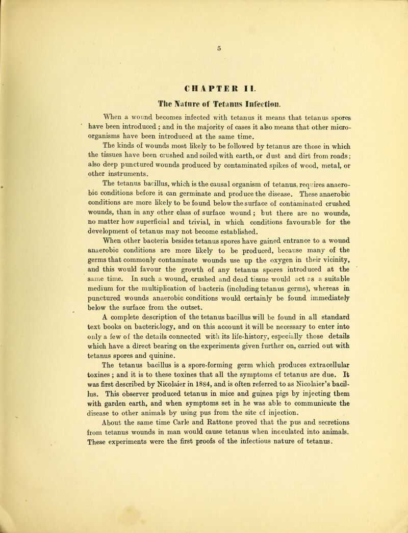 CHAPTER II. The Nature of Tet-iiiiis Iniectioia. WTien a wound becomes infected with tetanus it means that tetanus spores have been introduced ; and in the majority of cases it also means that other micro- organisms have been introduced at the same time. The kinds of wounds most Mkely to be followed by tetanus are those in which the tissues have been crushed and soiled with earth, or dust and dirt from roads r also deep punctured wounds produced by contaminated spikes of wood, metal, or other instruments. The tetanus bacillus, which is the causal organism of tetanus, requires anaero- bic conditions before it can germinate and produce the disease. These anaerobic conditions are more hkely to be found below the surface of contaminated crushed wounds, than in any other class of surface wound ; but there are no wounds, no matter how superficial and trivial, in which conditions favourable for the development of tetanus may not become estabhshed. When other bacteria besides tetanus spores have gained entrance to a wound anaerobic conditions are more hkely to be produced, because many of the germs that commonly contaminate wounds use up the oxygen in their vicinity and this would favour the growth of any tetanus spores introduced at the same time. In such a wound, crushed and dead tissue would act os a suitable medium for the multipMcation of bacteria (including tetanus germs), whereas in punctured wounds anaerobic conditions would certainly be found immediately below the siu'face from the outset. A complete description of the tetanus bacillus will be found in all standard text books on bacteriology, and on this account it will be necessary to enter into only a few of the details connected with its life-history, especially those details which have a direct bearing on the experiments given further on, carried out with tetanus spores and quinine. The tetanus bacillus is a spore-forming germ which produces extracellular toxines ; and it is to these toxines that all the symptoms cf tetanus are due. It was first described by Nicolaier in 1884, and is often referred to as Nicolaier's bacil- lus. This observer produced tetanus in mice and guinea pigs by injecting them with garden earth, and when symptoms set in he was able to communicate the disease to other animals by using pus from the site cf injection. About the same time Carle and Rattone proved that the pus and secretions from tetanus wounds in man would cause tetanus when inoculated into animals. These experiments were the first proofs of the infectious nature of tetanus.