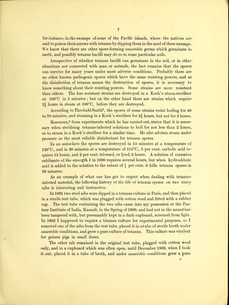 for instance, in the swamps of some of the Pacific islands, where the natives are- said to poison their arrows with tetanus by dipping them in the mud of these swamps. We know that there are other spore-forming anaerobic germs which germinate in earth, and possibly tetanus bacilli may do so in some particular soils. Irrespective of whether tetanus bacilli can germinate in the soil, or in other situations not connected with man or animals, the fact remains that the spores can survive for many years under most adverse conditions. Probably there are no other known pathogenic spores which have the same resisting powers, and as the disinfection of tetanus means the destruction of spores, it is necessary to know something about their resisting powers. Some strains are more resistant, than others. The less resistant strains are destroyed in a Koch's steam steriliser at 100°C in 5 minutes ; but on the other hand there are strains which require 2^ hours in steam at 100°C, before they are destroyed. According to Theobald Smith^, the spores of some strains resist boiling for 40' to 70 minutes, and steaming in a Koch's steriliser for 2| hours, but not for 3 hours. Koseneau,9 from experiments which he has carried out, states that it is neces- sary when sterilising tetanus-infected solutions to boil for not less than 2 hours, or to steam in a Koch's steriliser for a similar time. He also advises steam under pressure as the most reliable disinfectant for tetanus spores. In an autoclave the spores are destroyed in 15 minutes at a temperature of 120°C., and in 20 minutes at a temperature of 115°C., 5 per cent, carbolic acid re-^ quires 15 hours, and 2 per cent, tricresol, or lysol, 2 hours. A solution of corrosive sublimate of the strength 1 in 1000 requires several hours, but when hydrochloric acid is added to the solution to the extent of ^ per cent, it kills tetanus spores in' 30 minutes. As an example of what one has got to expect when dealing with tetanus-, infected material, the following history of the life of tetanus spores on two rnsty nibs is interesting and instructive. In 1891 two steel nibs were dipped in a tetanus culture in Paris, and then placed in a sterile test tube, which was plugged with cotton wool and fitted with a rubber cap. The test tube containing the two nibs came into my possession at the Pas-1 teur Institute of India, Kasauli, in the Spring of 1900, and had not in the meantime i been tampered with, but presumably kept in a dark cupboard, screened from light.. In 1902 I happened to require a tetanus culture for experimental purposes, so I. removed one of the nibs from the test tube, placed it in atube of sterile broth under anaerobic conditions, and grew a pure culture of tetanus. This culture was virulent for guinea pigs in small doses. The other nib remained in the original test tube, plugged with cotton wool only, and in a cupboard which was often open, until December 1909, when I took it out, placed it in a tube of broth, and under anaerobic conditions grew a pure- c