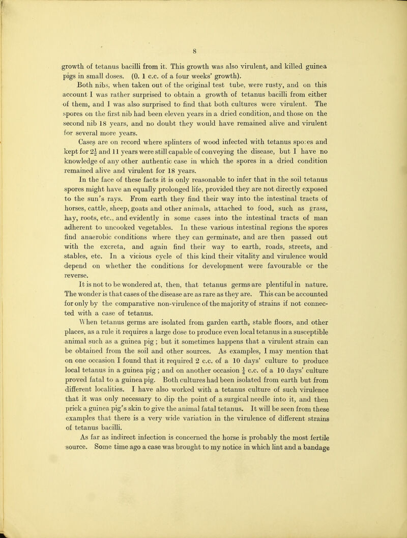 growth, of tetanus bacilli from it. This growth was also virulent, and killed guinea pigs in small doses. (0. 1 c.c. of a four weeks' growth). Both nibs, when taken out of the original test tube, were rusty, and on this account I was rather surprised to obtain a growth of tetanus bacilli from either of them, and I was also surprised to find that both cultures were virulent. The spores on the first nib had been eleven years in a dried condition, and those on the second nib 18 years, and no doubt they would have remained alive and virulent for several more years. Cases are on record where sphnters of wood infected with tetanus spores and kept for 2| and 11 years were still capable of conveying the disease, but I have no knowledge of any other authentic case in which the spores in a dried condition remained alive and virulent for 18 years. In the face of these facts it is only reasonable to infer that in the soil tetanus spores might have an equally prolonged life, provided they are not directly exposed to the sun's rays. From earth they find their way into the intestinal tracts of horses, cattle, sheep, goats and other animals, attached to food, such as grass, hay, roots, etc., and evidently in some cases into the intestinal tracts of man adherent to uncooked vegetables. In these various intestinal regions the spores find anaerobic conditions where they can germinate, and are then passed out with the excreta, and again find their way to earth, roads, streets, and stables, etc. In a vicious cycle of this kind their vitality and virulence would depend on whether the conditions for development were favourable or the reverse. It is not to be wondered at, then, that tetanus germs are plentiful in nature. The wonder is that cases of the disease are as rare as they are. This can be accounted for only by the comparative non-virulenceof the majority of strains if not connec- ted with a case of tetanus. When tetanus germs are isolated from garden earth, stable floors, and other places, as a rule it requires a large dose to produce even local tetanus in a susceptible animal such as a guinea pig; but it sometimes happens that a virulent strain can be obtained from the soil and other sources. As examples, I may mention that on one occasion I found that it required 2 c.c. of a 10 days' culture to produce local tetanus in a guinea pig ; and on another occasion J c.c. of a 10 days' culture proved fatal to a guinea pig. Both cultures had been isolated from earth but from different localities. I have also worked with a tetanus culture of such virulence that it was only necessary to dip the point of a surgical needle into it, and then prick a guinea pig's skin to give the animal fatal tetanus. It will be seen from these examples that there is a very wide variation in the virulence of different strains of tetanus baciUi. As far as indirect infection is concerned the horse is probably the most fertile source. Some time ago a case was brought to my notice in which lint and a bandage