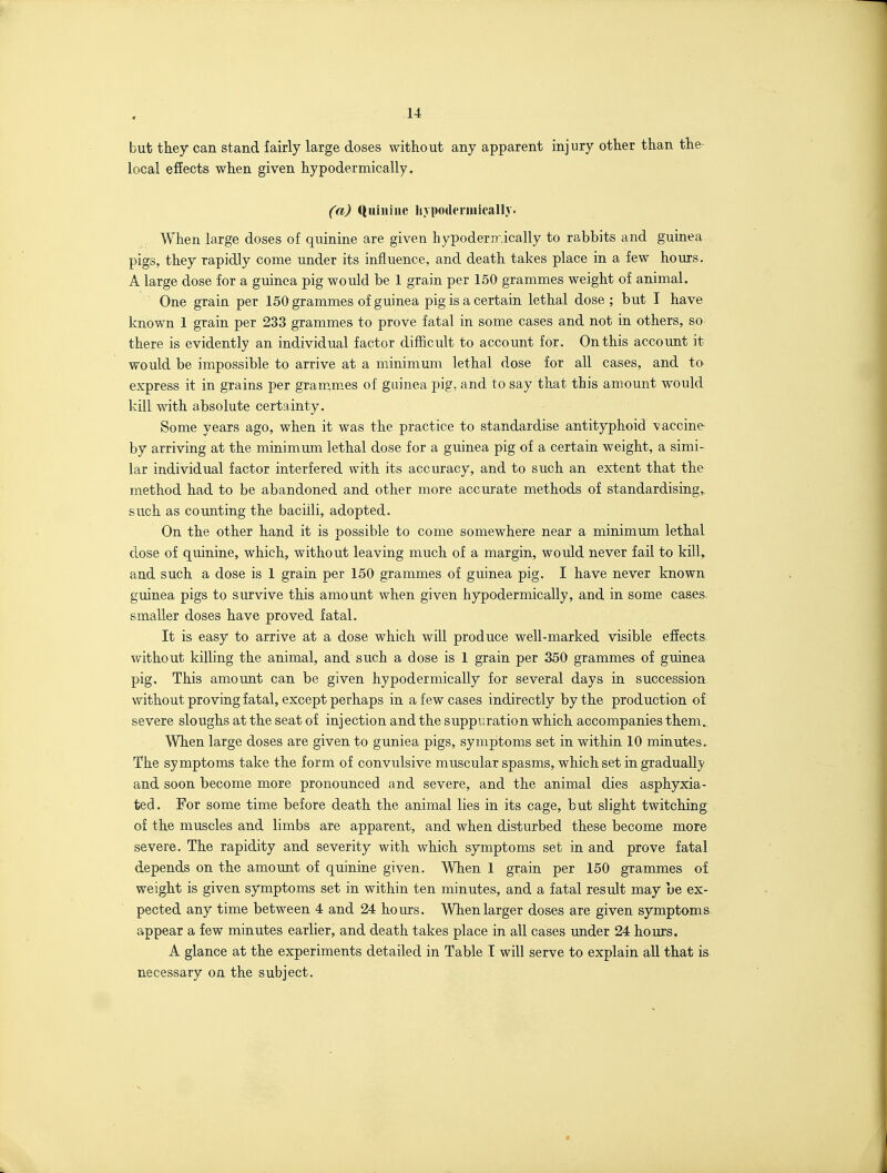 but they can stand fairly large doses without any apparent injury other than the local effects when given hypodermically. (a) Quinine hypoilermieally. When large doses of quinine are given hypoderirically to rabbits and guinea pigs, they rapidly come under its influence, and death takes place in a few hours. A large dose for a guinea pig would be 1 grain per 150 grammes weight of animal. One grain per 150 grammes of guinea pig is a certain lethal dose; but I have known 1 grain per 233 grammes to prove fatal in some cases and not in others, so there is evidently an individual factor difficult to account for. On this account it would be impossible to arrive at a minimum lethal dose for all cases, and to express it in grains per gram,m.es of guinea pig, and to say that this amount would kill with absolute certainty. Some years ago, when it was the practice to standardise antityphoid vaccine- by arriving at the minimum lethal dose for a guinea pig of a certain weight, a simi- lar individual factor interfered with its accuracy, and to such an extent that the method had to be abandoned and other more accurate methods of standardising,, such as counting the bacilli, adopted. On the other hand it is possible to come somewhere near a minimum lethal dose of quinine, which, without leaving much of a margin, would never fail to kill,, and such a dose is 1 grain per 150 grammes of guinea pig. I have never known guinea pigs to survive this amount when given hypodermically, and in some cases, smaller doses have proved fatal. It is easy to arrive at a dose which will produce well-marked visible effects without killing the animal, and such a dose is 1 grain per 350 grammes of guinea pig. This amount can be given hypodermically for several days in succession without proving fatal, except perhaps in a few cases indirectly by the production of severe sloughs at the seat of injection and the suppuration which accompanies them^ When large doses are given to guniea pigs, symptoms set in within 10 minutes.. The symptoms take the form of convulsive muscular spasms, which set in gradually and soon become more pronounced and severe, and the animal dies asphyxia- ted. For some time before death the animal lies in its cage, but slight twitching of the muscles and limbs are apparent, and when disturbed these become more severe. The rapidity and severity with which symptoms set in and prove fatal depends on the amount of quinine given. When 1 grain per 150 grammes of weight is given symptoms set in within ten minutes, and a fatal result may be ex- pected any time between 4 and 24 hours. When larger doses are given symptoms appear a few minutes earlier, and death takes place in all cases under 24 hours. A glance at the experiments detailed in Table T will serve to explain all that is necessary on the subject.