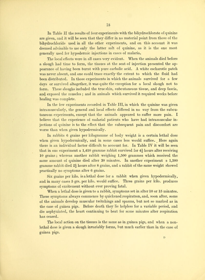 In Table II the results of four experiments with the bihydrochlorate of quinine are given, and it will be seen that they diSer in no material point from those of the bihydrochloride used in all the other experiments, and on this account it was deemed advisable to use only the latter salt of quinine, as it is the one most generally used for hypodermic injections in cases of malaria. The local effects were in all cases very evident. When the animals died before a slough had time to form, the tissues at the seat of injection presented the ap- pearance of having been burnt with pure carbolic acid. A white escharotic patch was never absent, and one could trace exactly the extent to which the fluid had been distributed. In those experiments in which the animals survived for a few days or survived altogether, it was quite the exception for a local slough not to form. These sloughs included the true skin, subcutaneous tissue, and deep fascia, and exposed the muscles ; and in animals which survived it required weeks before healing was complete. In the few experiments recorded in Table III, in which the quinine was given intramuscularly, the general and local effects differed in no way from the subcu- taneous experiments, except that the animals appeared to suffer more pain. I believe that the experience of malarial patients who have had intramuscular in- jections of quinine is to the effect that the subsequent pain and discomfort are worse than when given hypodermically. In rabbits 6 grains per kilogramme of body weight is a certain lethal dose when given hypodermically, and in some cases less would suffice. Here again there is an individual factor difficult to account for. In Table IV it will be seen that in one experiment a 1,410 gramme rabbit survived for 4-| hours after receiving 10 grains ; whereas another rabbit weighing 1,500 grammes which received the same amount of quinine died after 30 minutes. In another experiment a 1,500 gramme rabbit died 2| hours after 8 grains, and a rabbit of the same weight showed practically no symptoms after 6 grains. Six grains per kilo, is a lethal dose for a rabbit when given hypodermically, and in many cases 5 grs. per kilo, would suffice. Three grains per kilo, produces symptoms of excitement without ever proving fatal. When a lethal dose is given to a rabbit, symptoms set in after 10 or 15 minutes. These symptoms always commence by quickened respiration, and, soon after, some of the animals develop muscular twitchings and spasms, but not so marked as in the case of guinea pigs. Before death they lie helpless for a variable period, and die asphyxiated, the heart continuing to beat for some minutes after respiration has ceased. The local action on the tissues is the same as in guinea pigs, and when a non- lethal dose is given a slough invariably forms, but much earlier than in th(} case of guinea pigs. D