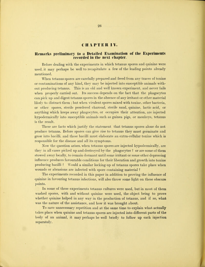 CHAPTER IV. Iteiiiiirks preliminary to ii Detailed Exaniination of the Experiments recorded in the next chapter. Before dealing with the experiments in which tetanus spores and quinine were used, it may perhaps be well to recapitulate a few of the leading points already mentioned. When tetanus spores are carefully prepared and freed from any traces of toxine or contaminations of any kind, they may be injected into susceptible animals with- out producing tetanus. This is an old and well known experiment, and never fails when properly carried out. Its success depends on the fact that the phagocytes can pick up and digest tetanus spores in the absence of any irritant or other material likely to distract them ; but when virulent spores mixed with toxine, other bacteria, or other spores, sterile powdered charcoal, sterile sand, quinine, lactic acid, or anything which keeps away phagocytes, or occupies their attention, are injected hypodermically into susceptible animals such as guinea pigs, or monkeys, tetanus is the result. These are facts which justify the statement that tetanus spores alone do not produce tetanus. Before spores can give rise to tetanus they must germinate and grow into bacilli, and these bacilli must elaborate an extra-cellular toxine which is responsible for the disease and all its symptoms. Now the question arises, when tetanus spores are injected hypodermically, are they in all cases picked up and destroyed by the phagocytes ? or are some of them stowed away locally, to remain dormant until some irritant or soroe other depressing influence produces favourable conditions for their liberation and growth into toxine producing bacilli ? Would a similar locking-up of tetanus spores take place when wounds or abrasions are infected with spore containing material ? The experiments recorded in this paper in addition to proving the influence of quinine in favouring tetanus infections, will also throw some Hght on these obscure points. In some of these experiments tetanus cultures were used, but in most of them washed spores, with and without quinine were used, the object being to prove whether quinine helped in any way in the production of tetanus, and if so, what was the nature of the assistance, and how it was brought about. To save unnecessary repetition and at the same time to explain what actually takes place when quinine and tetanus spores are injected into different parts of the body of an animal, it may perhaps be well briefly to follow up each injection separately.