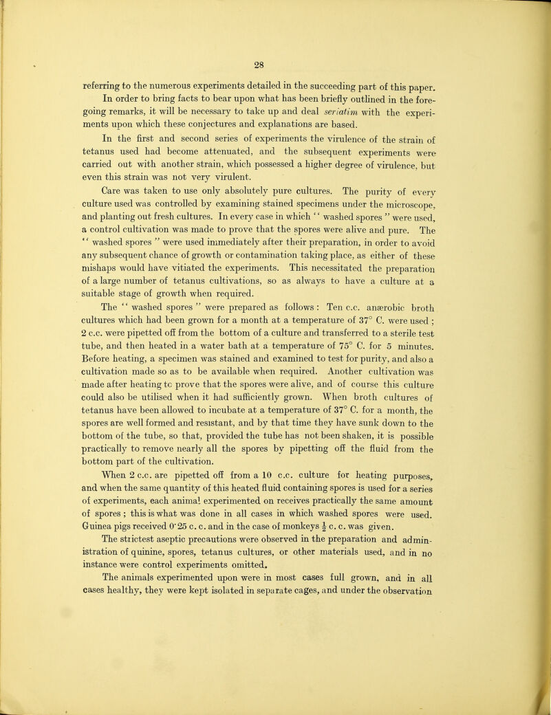 referring to the numerous experiments detailed in the succeeding part of this paper. In order to bring facts to bear upon what has been briefly outhned in the fore- going remarks, it will be necessary to take up and deal seriatim with the experi- ments upon which these conjectures and explanations are based. In the first and second series of experiments the virulence of the strain of tetanus used had become attenuated, and the subsequent experiments were carried out with another strain, which possessed a higher degree of virulence, but even this strain was not very virulent. Care was taken to use only absolutely pure cultures. The purity of every culture used was controlled by examining stained specimens under the microscope, and planting out fresh cultures. In every case in which '' washed spores  were used, a control cultivation was made to prove that the spores were alive and pure. The '' washed spores  were used immediately after their preparation, in order to avoid any subsequent chance of growth or contamination taking place, as either of these mishaps would have vitiated the experiments. This necessitated the preparation of a large number of tetanus cultivations, so as always to have a culture at a suitable stage of growth when required. The  washed spores  were prepared as follows : Ten c.c. anaerobic broth cultures which had been grown for a month at a temperature of 37° C. were used ; 2 c.c, were pipetted off from the bottom of a culture and transferred to a sterile test tube, and then heated in a water bath at a temperature of 75° C. for 5 minutes. Before heating, a specimen was stained and examined to test for purity, and also a cultivation made so as to be available when required. Another cultivation was made after heating tc prove that the spores were alive, and of course this culture could also be utilised when it had sufficiently grown. When broth cultures of tetanus have been allowed to incubate at a temperature of 37° C. for a month, the spores are well formed and resistant, and by that time they have sunk down to the bottom of the tube, so that, provided the tube has not been shaken, it is possible practically to remove nearly all the spores by pipetting ofi the fluid from the bottom part of the cultivation. When 2 c.c. are pipetted off from a 10 c.c. culture for heating purposes^ and when the same quantity of this heated fluid containing spores is used for a series of experiments, each animal experimented on receives practically the same amount of spores ; this is what was done in all cases in which washed spores were used. Guinea pigs received 0'25 c. c. and in the case of monkeys |^ c. c. was given. The strictest aseptic precautions were observed in the preparation and admin- istration of quinine, spores, tetanus cultures, or other materials used, and in no instance were control experiments omitted. The animals experimented upon were in most cases full grown, and in all cases healthy, they were kept isolated in separate cages, and under the observation