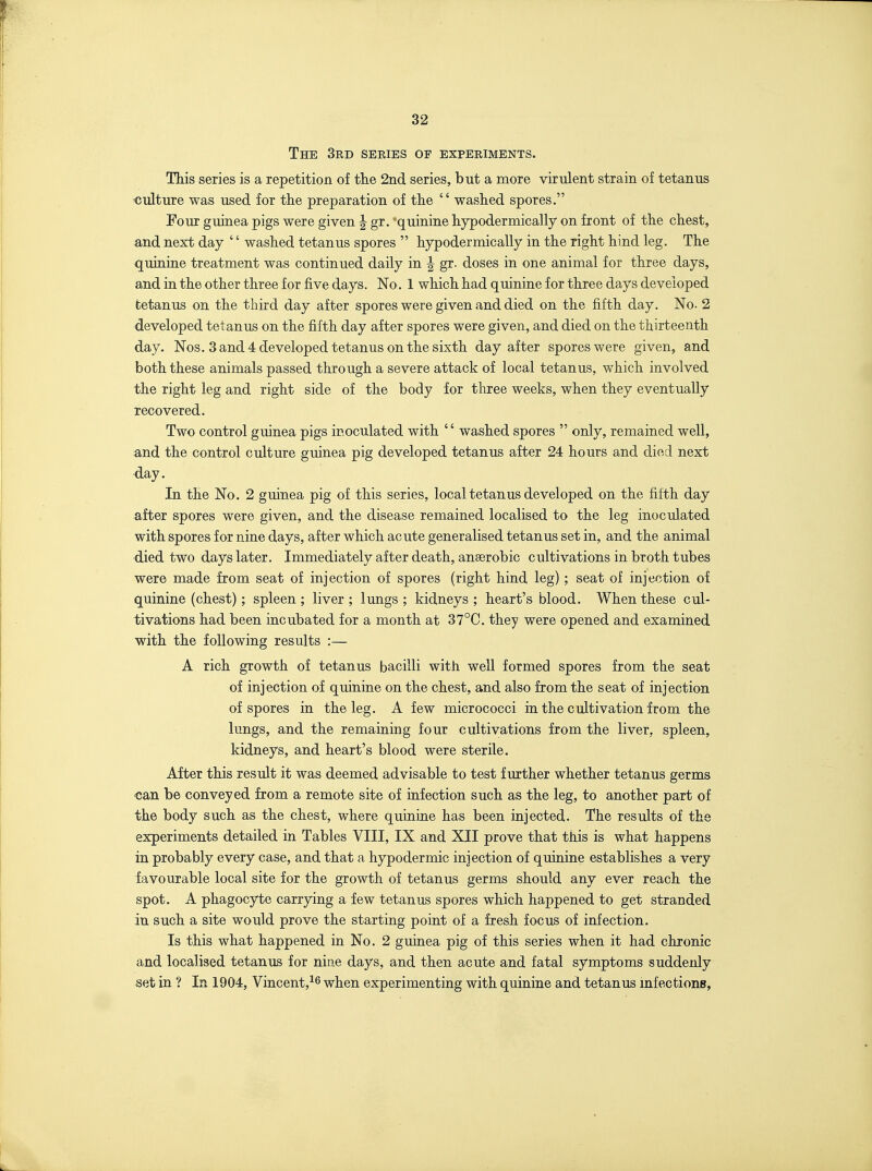 The 3rd series of experiments. This series is a repetition of tiie 2nd series, but a more virulent strain of tetanus culture was used for the preparation of the  washed spores. Four guinea pigs were given J gr. quinine hypodermically on front of the chest, and next day '' washed tetanus spores  hypodermically in the right hind leg. The quinine treatment was continued daily in | gr. doses in one animal for three days, and in the other three for five days. No. 1 which had quinine for three days developed tetanus on the third day after spores were given and died on the fifth day. No. 2 developed tetanus on the fifth day after spores were given, and died on the thirteenth day. Nos. 3 and 4 developed tetanus on the sixth day after spores were given, and both these animals passed through a severe attack of local tetanus, which involved the right leg and right side of the body for three weeks, when they eventually recovered. Two control guinea pigs inoculated with  washed spores  only, remained well, and the control culture guinea pig developed tetanus after 24 hours and died next day. In the No. 2 guinea pig of this series, local tetanus developed on the fifth day after spores were given, and the disease remained localised to the leg inoculated with spores for nine days, after which acute generalised tetanus set in, and the animal died two days later. Immediately after death, anaerobic cultivations in broth tubes were made from seat of injection of spores (right hind leg) ; seat of injection of quinine (chest); spleen ; liver ; lungs ; kidneys ; heart's blood. When these cul- tivations had been incubated for a month at 37°C. they were opened and examined with the following results :— A rich growth of tetanus bacilli with well formed spores from the seat of injection of quinine on the chest, and also from the seat of injection of spores in the leg. A few micrococci in the cultivation from the lungs, and the remaining four cultivations from the liver, spleen, kidneys, and heart's blood were sterile. After this result it was deemed advisable to test further whether tetanus germs can be conveyed from a remote site of infection such as the leg, to another part of the body such as the chest, where quinine has been injected. The results of the experiments detailed in Tables VIII, IX and XII prove that this is what happens in probably every case, and that a hypodermic injection of quinine establishes a very favourable local site for the growth of tetanus germs should any ever reach the spot. A phagocyte carrying a few tetanus spores which happened to get stranded in such a site would prove the starting point of a fresh focus of infection. Is this what happened in No. 2 guinea pig of this series when it had chronic and localised tetanus for nine days, and then acute and fatal symptoms suddenly set in ? In 1904, Vincent,-^^ when experimenting with quinine and tetanus infections,