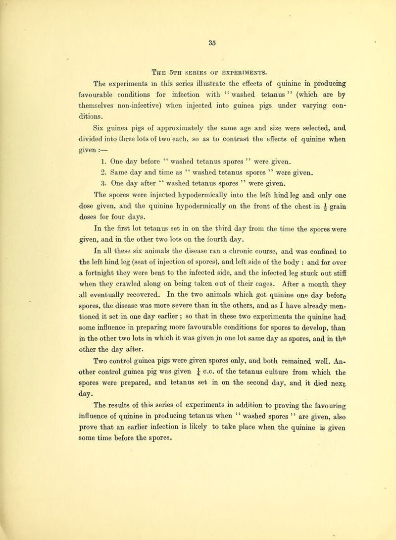 The 5th series of experiments. The experiments in this series illustrate the effects of quinine in producing favourable conditions for infection with '' washed tetanus '' (which are by themselves non-infective) when injected into guinea pigs under varying con- ditions. Six guinea pigs of approximately the same age and size were selected, and divided into three lots of two each, so as to contrast the effects of quinine when given :— 1. One day before washed tetanus spores were given. 2. Same day and time as '' washed tetanus spores '' were given. 3. One day after washed tetanus spores were given. The spores were injected hypodermically into the left hind leg and only one dose given, and the quinine hypodermically on the front of the chest in | grain doses for four days. In the first lot tetanus set in on the third day from the time the spores were given, and in the other two lots on the fourth day. In all these six animals the disease ran a chronic course, and was confined to the left hind leg (seat of injection of spores), and left side of the body : and for over a fortnight they were bent to the infected side, and the infected leg stuck out stiff when they crawled along on being taken out of their cages. After a month they all eventually recovered. In the two animals which got quinine one day before spores, the disease was more severe than in the others, and as I have already men- tioned it set in one day earlier ; so that in these two experiments the quinine had some influence in preparing more favourable conditions for spores to develop, than in the other two lots in which it was given in one lot same day as spores, and in th© other the day after. Two control guinea pigs were given spores only, and both remained well. An- other control guinea pig was given I c.c. of the tetanus culture from which the spores were prepared, and tetanus set in on the second day, and it died next day. The results of this series of experiments in addition to proving the favouring influence of quinine in producing tetanus when '' washed spores '' are given, also prove that an earlier infection is likely to take place when the quinine is given some time before the spores.