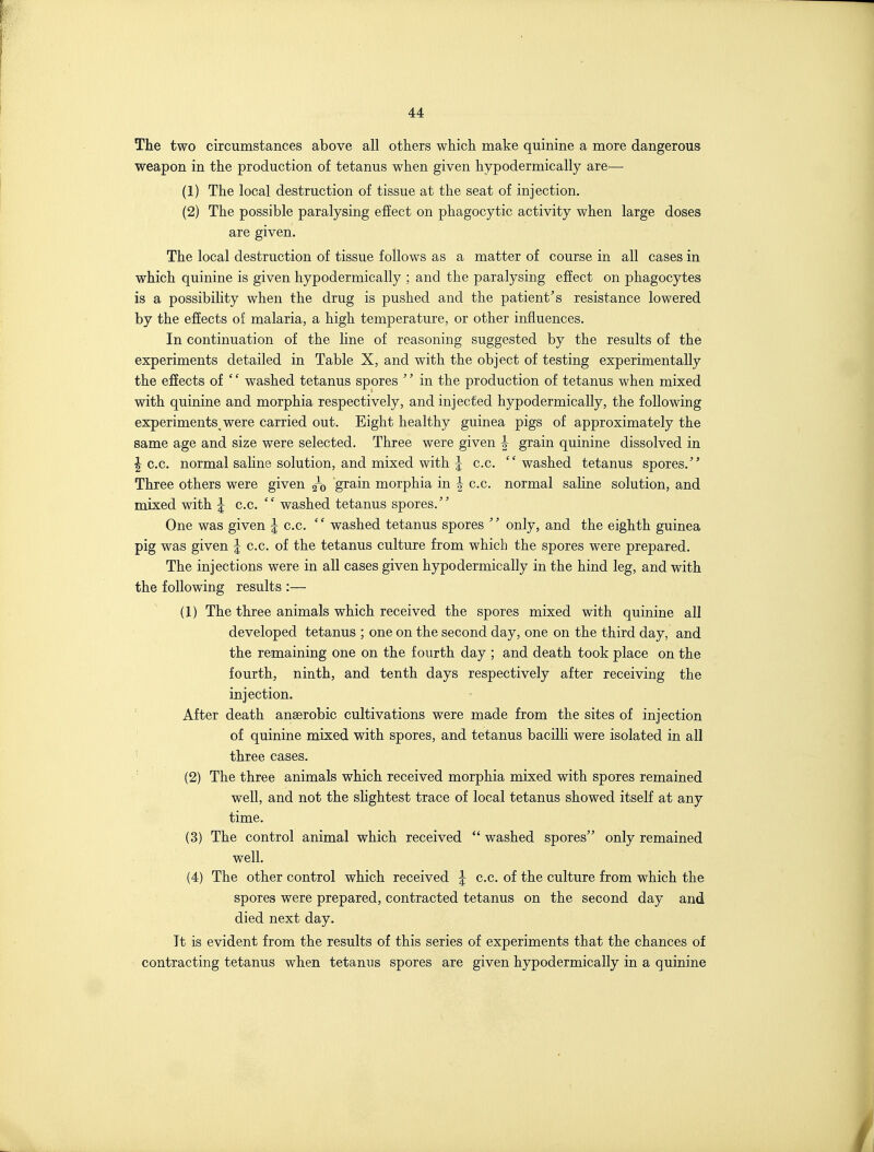 The two circumstances above all others which make quinine a more dangerous weapon in the production of tetanus when given hypodermically are— (1) The local destruction of tissue at the seat of injection. (2) The possible paralysing effect on phagocytic activity when large doses are given. The local destruction of tissue follows as a matter of course in all cases in which quinine is given hypodermically ; and the paralysing effect on phagocytes is a possibility when the drug is pushed and the patient's resistance lowered by the efiects of malaria, a high temperature, or other influences. In continuation of the line of reasoning suggested by the results of the experiments detailed in Table X, and with the object of testing experimentally the effects of '' washed tetanus spores '' in the production of tetanus when mixed with quinine and morphia respectively, and injected hypodermically, the following experiments were carried out. Eight healthy guinea pigs of approximately the same age and size were selected. Three were given ^ grain quinine dissolved in I c.c. normal saline solution, and mixed with 5 c.c. washed tetanus spores. Three others were given q-q grain morphia in | c.c. normal saline solution, and mixed with ^ c.c. washed tetanus spores. One was given | c.c.  washed tetanus spores  only, and the eighth guinea pig was given 5 c.c. of the tetanus culture from which the spores were prepared. The injections were in all cases given hypodermically in the hind leg, and with the following results :— (1) The three animals which received the spores mixed with quinine all developed tetanus ; one on the second day, one on the third day, and the remaining one on the fourth day ; and death took place on the fourth, ninth, and tenth days respectively after receiving the injection. ' After death anaerobic cultivations were made from the sites of injection of quinine mixed with spores, and tetanus bacilli were isolated in all ' three cases. ' (2) The three animals which received morphia mixed with spores remained well, and not the sHghtest trace of local tetanus showed itself at any time. (3) The control animal which received  washed spores only remained well. (4) The other control which received 5 c.c. of the culture from which the spores were prepared, contracted tetanus on the second day and died next day. It is evident from the results of this series of experiments that the chances of contracting tetanus when tetanus spores are given hypodermically in a quinine