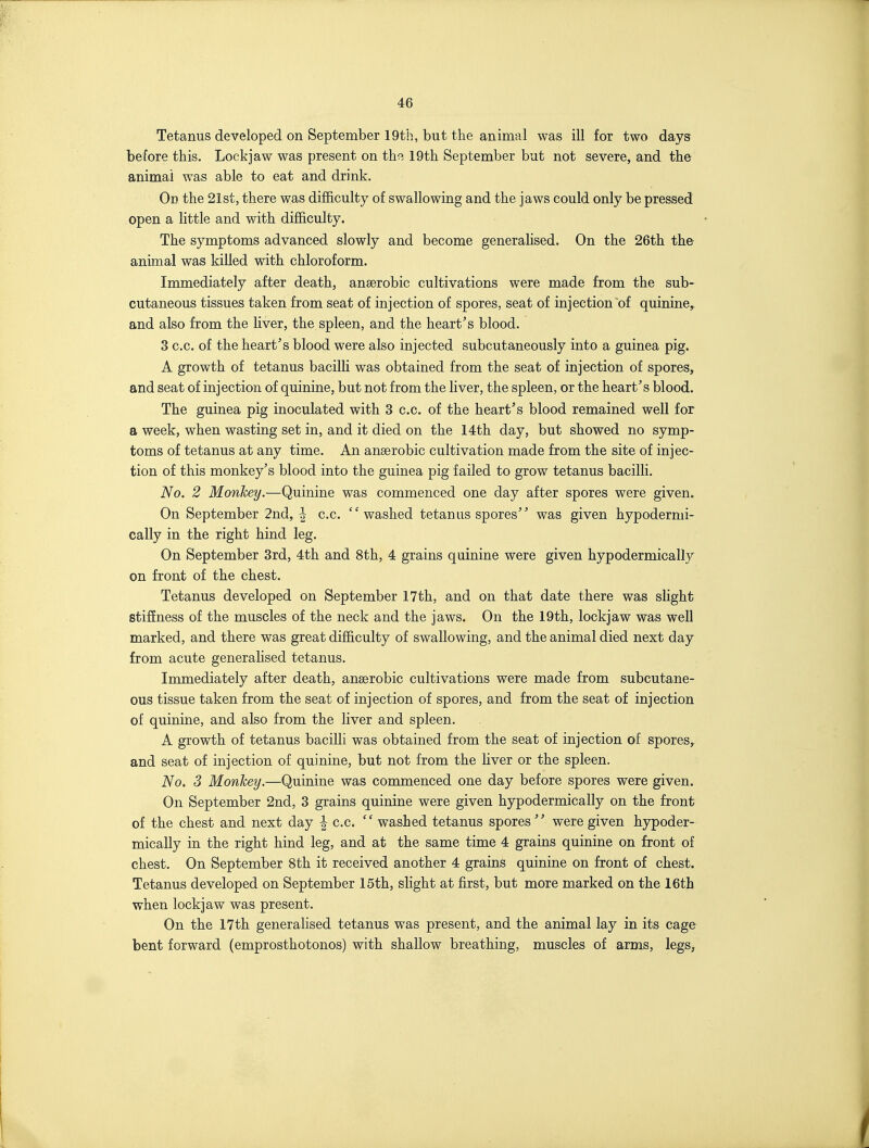 Tetanus developed on September 19th, but the animal was ill for two days before this. Lockjaw was present on the 19th September but not severe, and the animal was able to eat and drink. On the 21st, there was difficulty of swallowing and the jaws could only be pressed open a little and with difficulty. The symptoms advanced slowly and become generalised. On the 26th the animal was killed with chloroform. Immediately after death, anaerobic cultivations were made from the sub- cutaneous tissues taken from seat of injection of spores, seat of injection of quinine, and also from the liver, the spleen, and the heart's blood. 3 c.c. of the heart's blood were also injected subcutaneously into a guinea pig. A growth of tetanus bacilH was obtained from the seat of injection of spores, and seat of injection of quinine, but not from the Hver, the spleen, or the heart's blood. The guinea pig inoculated with 3 c.c. of the heart's blood remained well for a week, when wasting set in, and it died on the 14th day, but showed no symp- toms of tetanus at any time. An anaerobic cultivation made from the site of injec- tion of this monkey's blood into the guinea pig failed to grow tetanus bacilh. No. 2 Monkey.—Quinine was commenced one day after spores were given. On September 2nd, | c.c. washed tetanus spores was given hypodermi- cally in the right hind leg. On September 3rd, 4th and 8th, 4 grains quinine were given hypodermically on front of the chest. Tetanus developed on September 17th, and on that date there was shght stiSness of the muscles of the neck and the jaws. On the 19th, lockjaw was well marked, and there was great difficulty of swallowing, and the animal died next day from acute generalised tetanus. Immediately after death, anaerobic cultivations were made from subcutane- ous tissue taken from the seat of injection of spores, and from the seat of injection of quinine, and also from the liver and spleen. A growth of tetanus bacilli was obtained from the seat of injection of spores^ and seat of injection of quinine, but not from the liver or the spleen. No. 3 Monkey.—Quinine was commenced one day before spores were given. On September 2nd, 3 grains quinine were given hypodermically on the front of the chest and next day | c.c.  washed tetanus spores  were given hypoder- mically in the right hind leg, and at the same time 4 grains quinine on front of chest. On September 8th it received another 4 grains quinine on front of chest. Tetanus developed on September 15th, slight at first, but more marked on the 16th when lockjaw was present. On the 17th generalised tetanus was present, and the animal lay in its cage bent forward (emprosthotonos) with shallow breathing, muscles of arms, legs.