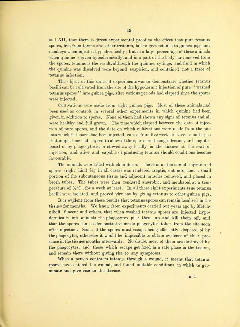 and XII, that there is direct experimental proof to the efiect that pure tetanus spores, free from toxine and other irritants, fail to give tetanus to guinea pigs and monkeys when injected hypodermically ; but in a large percentage of these animals when quinine is given hypodermically, and in a part of the body far removed from the spores, tetanus is the result, although the quinine, syringe, and fluid in which the quinine was dissolved were beyond suspicion, and contained not a trace of tetanus infection. The object of this series of experiments was to demonstrate whether tetanus bacilli can be cultivated from the site of the hypodermic injection of pure washed tetanus spores into guinea pigs, after various periods had elapsed since the spores were injected. Cultivations were made from eight guinea pigs. Most of these animals had been used as controls in several other experiments in which quinine had been given in addition to spores. None of them had shown any signs of tetanus and all were healthy and full grown. The time which elapsed between the date of injec- tion of pure spores, and the date on which cultivations were made from the site into which the spores had been injected, varied from five weeks to seven months; so that ample time had elapsed to allow of the spores producing infection, or being dis- posed of by phagocytosis, or stowed away locally in the tissues at the seat of injection, and alive and capable of producing tetanus should conditions become favourable. The animals were killed with chloroform. The skin at the site of injection of spores (right hind leg in all cases) was rendered aseptic, cut into, and a small portion of the subcutaneous tissue and adjacent muscles removed, and placed in broth tubes. The tubes were then rendered anaerobic, and incubated at a tem- perature of 37°C., for a week at least. In all these eight experiments true tetanus bacilh were isolated, and proved virulent by giving tetanus to other guinea pigs. It is evident from these results that tetanus spores can remain localised in the tissues for months. We know from experiments carried out years ago by Metch- nikoff, Vincent and others, that when washed tetanus spores are injected hypo- dermically into animals the phagocytes pick them up and kill them off, and that the spores can be demonstrated inside phagocytes taken from the site soon after injection. Some of the spores must escape bemg efficiently disposed of by the phagocytes, otherwise it would be impossible to obtain evidence of their pre- sence in the tissues months afterwards. No doubt most of them are destroyed by the phagocytes, and those which escape get fixed in a safe place in the tissues^ and remain there without giving rise to any symptoms. When a person contracts tetanus through a wound, it means that tetanus spores have entered the wound, and found suitable conditions in which to ger- minate and give rise to the disease. H 2