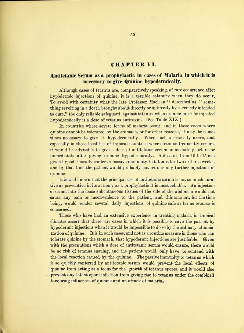 CHAPTER VI. Antitetanic Serum as a prophylactic in cases of Malaria in wliicli it is necessary to give Quinine hypodermically. Although cases of tetanus are, comparatively speaking, of rare occurrence after hypodermic injections of quinine, it is a terrible calamity when they do occur. To avoid with certainty what the late Professor Maclean described as  some- thing revolting in a death brought about directly or indirectly by a remedy intended to cure, the only reliable safeguard against tetanus when quinine must be injected hypodermically is a dose of tetanus antitoxin. (See Table XIX.) In countries where severe forms of malaria occur, and in those cases where quinine cannot be tolerated by the stomach, or for other reasons, it may be some- times necessary to give it hypodermically. When such a necessity arises, and especially in those localities of tropical countries where tetanus frequently occurs, it would be advisable to give a dose of antitetanic serum immediately before or immediately after giving quinine hypodermically. A dose of from 10 to 15 c.c. given hypodermically confers a passive immunity to tetanus for two or three weeks, and by that time the patient would probably not require any further injections of quinine. It is well known that the principal use of antitetanic serum is not so much cura- tive as preventive in its action ; as a prophylactic it is most reliable. An injection of serum into the loose subcutaneous tissues of the side of the abdomen would not cause any pain or inconvenience to the patient, and this amount, for the time being, would render several daily injections of quinine safe as far as tetanus is concerned. Those who have had an extensive experience in treating malaria in tropical climates assert that there are cases in which it is possible to save the patient by hypodermic injections when it would be impossible to do so by the ordinary adminis- tration of quinine. It is in such cases, and not as a routine measure in those who can tolerate quinine by the stomach, that hypodermic injections are justifiable. Given with the precautions which a dose of antitetanic serum would ensure, there would be no risk of tetanus ensuing, and the patient would only have to contend with the local reaction caused by the quinine. The passive immunity to tetanus which is so quickly conferred by antitetanic serum would prevent the local effects of quinine from acting as a focus for the growth of tetanus spores, and it would also prevent any latent spore infection from giving rise to tetanus under the combiaed favouring influences of quinine and an attack of malaria*